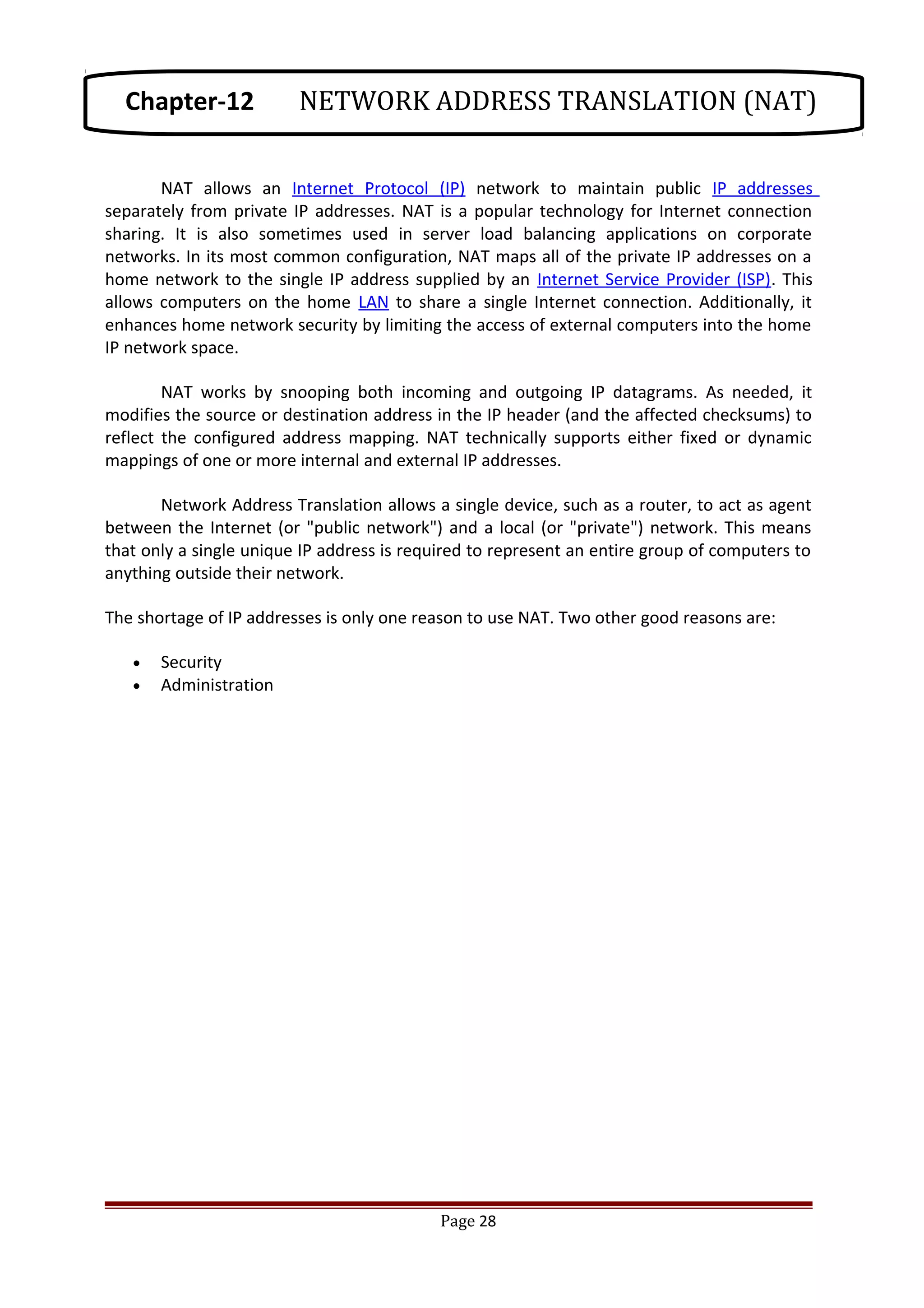 NAT allows an Internet Protocol (IP) network to maintain public IP addresses
separately from private IP addresses. NAT is a popular technology for Internet connection
sharing. It is also sometimes used in server load balancing applications on corporate
networks. In its most common configuration, NAT maps all of the private IP addresses on a
home network to the single IP address supplied by an Internet Service Provider (ISP). This
allows computers on the home LAN to share a single Internet connection. Additionally, it
enhances home network security by limiting the access of external computers into the home
IP network space.
NAT works by snooping both incoming and outgoing IP datagrams. As needed, it
modifies the source or destination address in the IP header (and the affected checksums) to
reflect the configured address mapping. NAT technically supports either fixed or dynamic
mappings of one or more internal and external IP addresses.
Network Address Translation allows a single device, such as a router, to act as agent
between the Internet (or "public network") and a local (or "private") network. This means
that only a single unique IP address is required to represent an entire group of computers to
anything outside their network.
The shortage of IP addresses is only one reason to use NAT. Two other good reasons are:
• Security
• Administration
Page 28
Chapter-12 NETWORK ADDRESS TRANSLATION (NAT)
 