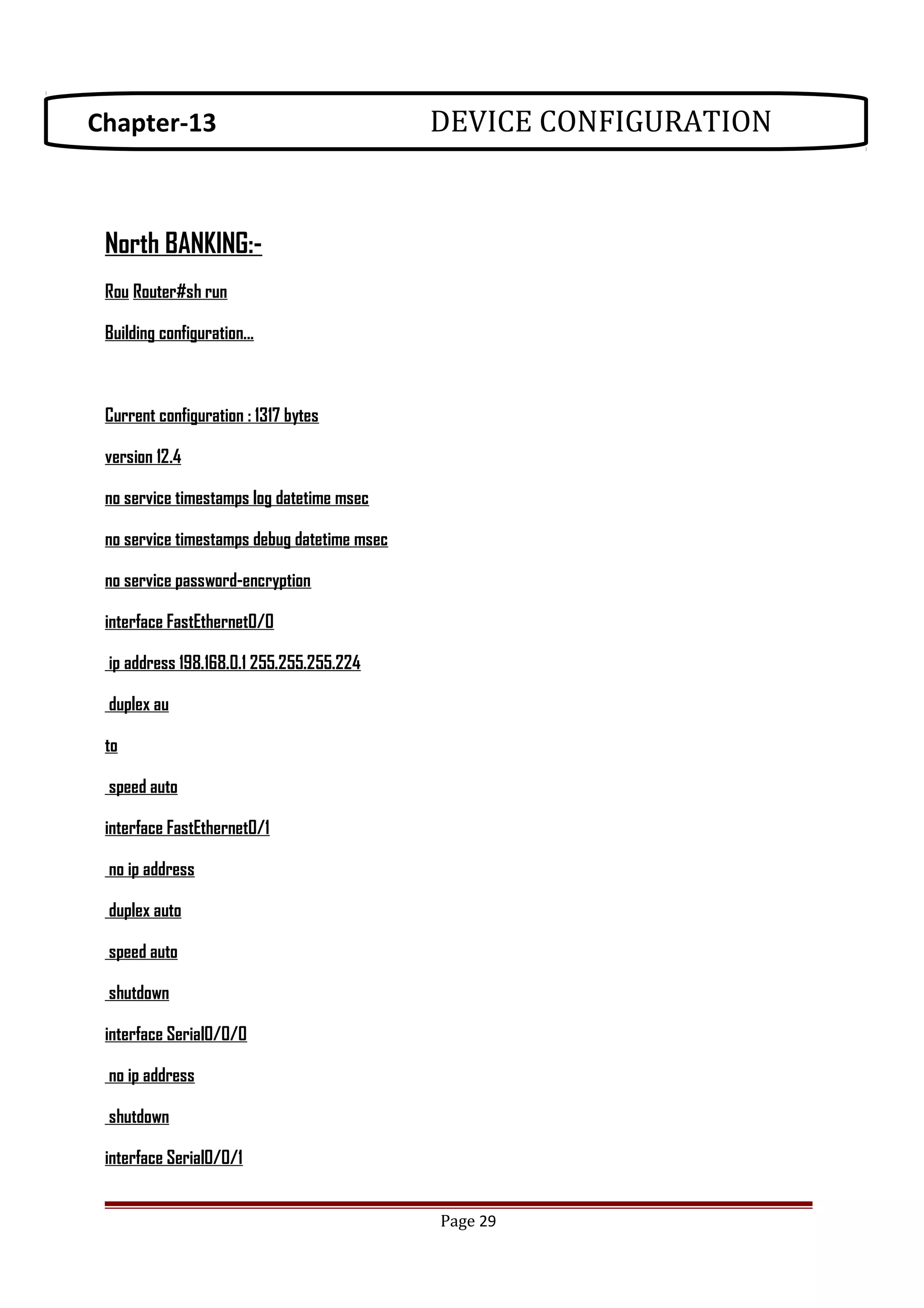 North BANKING:-
Rou Router#sh run
Building configuration...
Current configuration : 1317 bytes
version 12.4
no service timestamps log datetime msec
no service timestamps debug datetime msec
no service password-encryption
interface FastEthernet0/0
ip address 198.168.0.1 255.255.255.224
duplex au
to
speed auto
interface FastEthernet0/1
no ip address
duplex auto
speed auto
shutdown
interface Serial0/0/0
no ip address
shutdown
interface Serial0/0/1
Page 29
Chapter-13 DEVICE CONFIGURATION
 