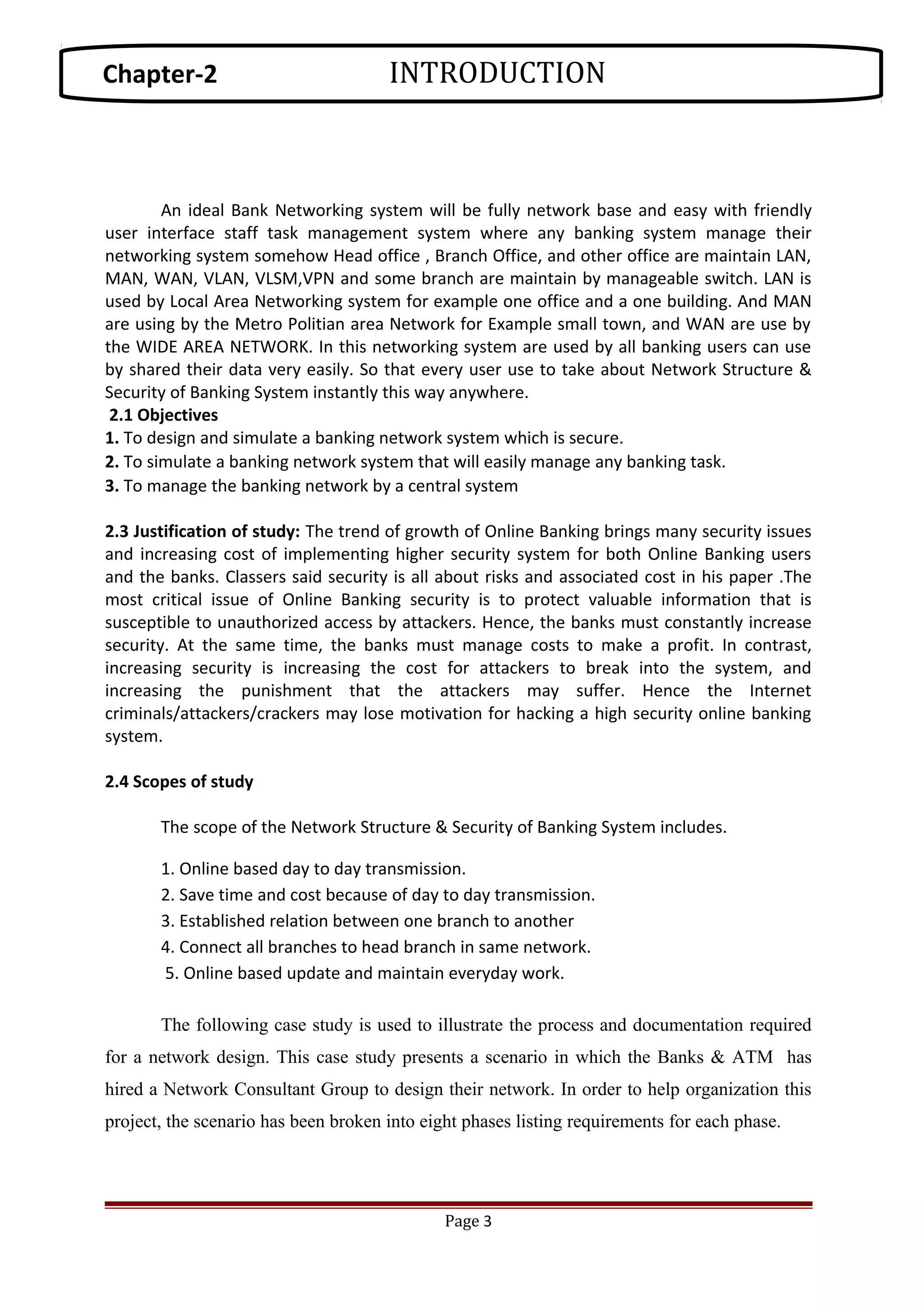 An ideal Bank Networking system will be fully network base and easy with friendly
user interface staff task management system where any banking system manage their
networking system somehow Head office , Branch Office, and other office are maintain LAN,
MAN, WAN, VLAN, VLSM,VPN and some branch are maintain by manageable switch. LAN is
used by Local Area Networking system for example one office and a one building. And MAN
are using by the Metro Politian area Network for Example small town, and WAN are use by
the WIDE AREA NETWORK. In this networking system are used by all banking users can use
by shared their data very easily. So that every user use to take about Network Structure &
Security of Banking System instantly this way anywhere.
2.1 Objectives
1. To design and simulate a banking network system which is secure.
2. To simulate a banking network system that will easily manage any banking task.
3. To manage the banking network by a central system
2.3 Justification of study: The trend of growth of Online Banking brings many security issues
and increasing cost of implementing higher security system for both Online Banking users
and the banks. Classers said security is all about risks and associated cost in his paper .The
most critical issue of Online Banking security is to protect valuable information that is
susceptible to unauthorized access by attackers. Hence, the banks must constantly increase
security. At the same time, the banks must manage costs to make a profit. In contrast,
increasing security is increasing the cost for attackers to break into the system, and
increasing the punishment that the attackers may suffer. Hence the Internet
criminals/attackers/crackers may lose motivation for hacking a high security online banking
system.
2.4 Scopes of study
The scope of the Network Structure & Security of Banking System includes.
1. Online based day to day transmission.
2. Save time and cost because of day to day transmission.
3. Established relation between one branch to another
4. Connect all branches to head branch in same network.
5. Online based update and maintain everyday work.
The following case study is used to illustrate the process and documentation required
for a network design. This case study presents a scenario in which the Banks & ATM has
hired a Network Consultant Group to design their network. In order to help organization this
project, the scenario has been broken into eight phases listing requirements for each phase.
Page 3
Chapter-2 INTRODUCTION
 