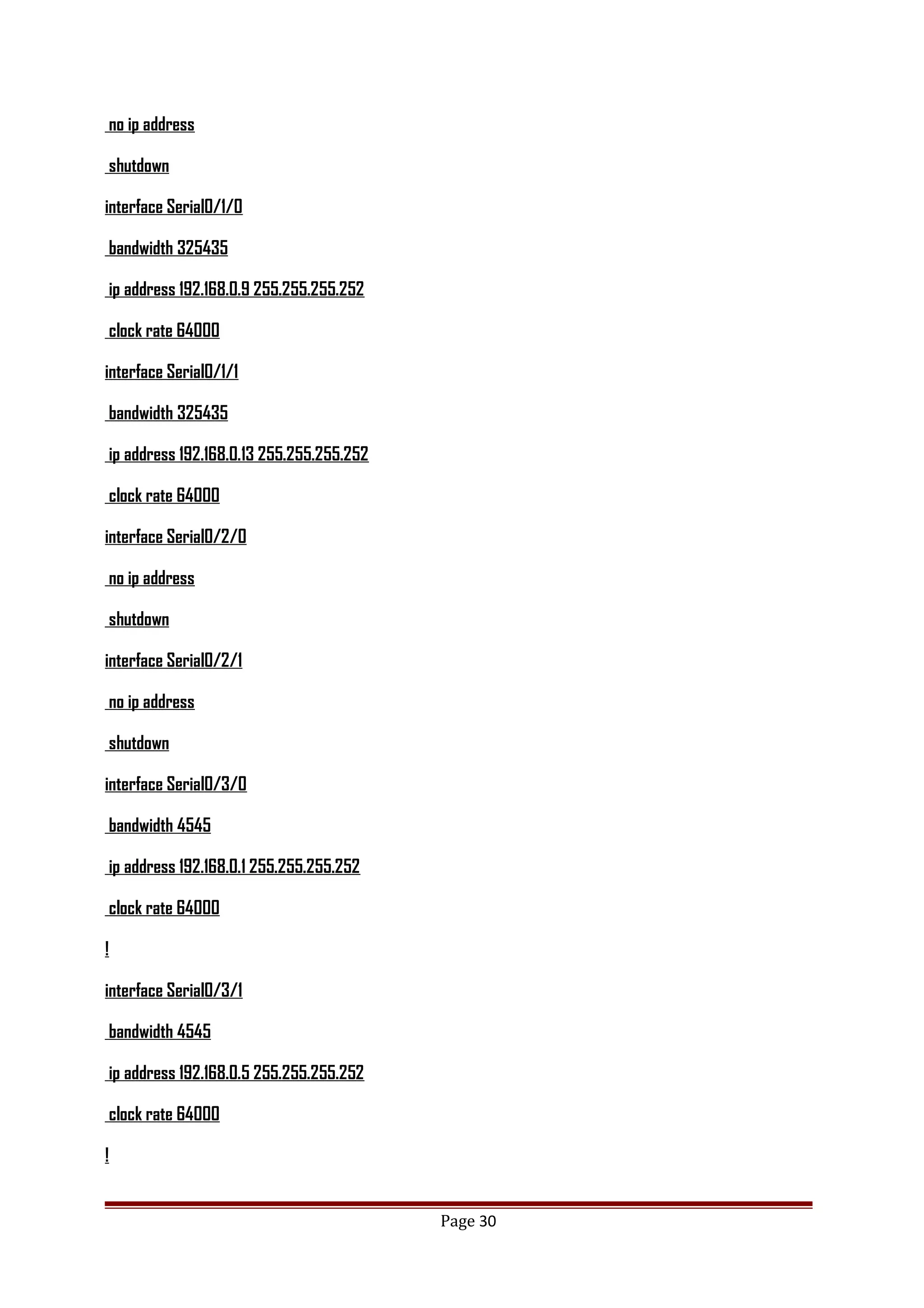 no ip address
shutdown
interface Serial0/1/0
bandwidth 325435
ip address 192.168.0.9 255.255.255.252
clock rate 64000
interface Serial0/1/1
bandwidth 325435
ip address 192.168.0.13 255.255.255.252
clock rate 64000
interface Serial0/2/0
no ip address
shutdown
interface Serial0/2/1
no ip address
shutdown
interface Serial0/3/0
bandwidth 4545
ip address 192.168.0.1 255.255.255.252
clock rate 64000
!
interface Serial0/3/1
bandwidth 4545
ip address 192.168.0.5 255.255.255.252
clock rate 64000
!
Page 30
 