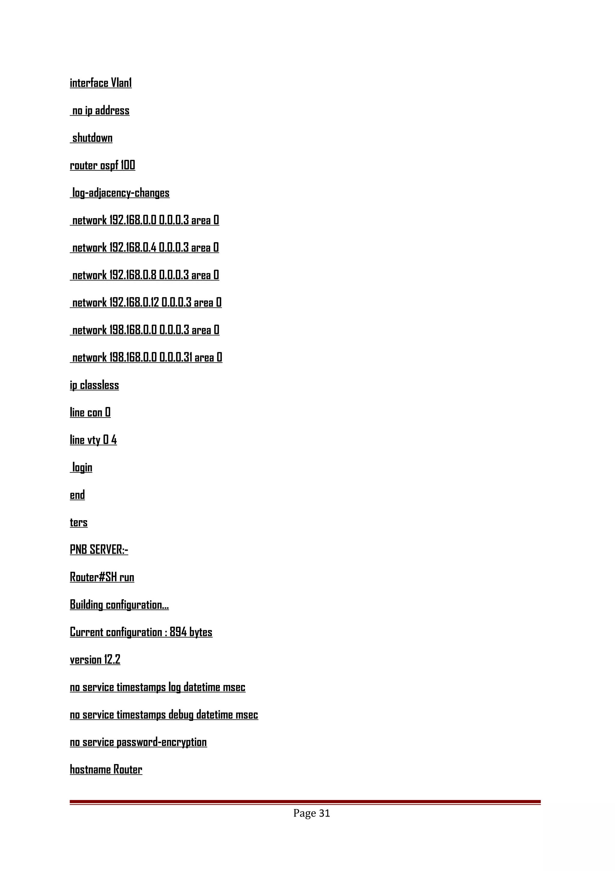 interface Vlan1
no ip address
shutdown
router ospf 100
log-adjacency-changes
network 192.168.0.0 0.0.0.3 area 0
network 192.168.0.4 0.0.0.3 area 0
network 192.168.0.8 0.0.0.3 area 0
network 192.168.0.12 0.0.0.3 area 0
network 198.168.0.0 0.0.0.3 area 0
network 198.168.0.0 0.0.0.31 area 0
ip classless
line con 0
line vty 0 4
login
end
ters
PNB SERVER:-
Router#SH run
Building configuration...
Current configuration : 894 bytes
version 12.2
no service timestamps log datetime msec
no service timestamps debug datetime msec
no service password-encryption
hostname Router
Page 31
 