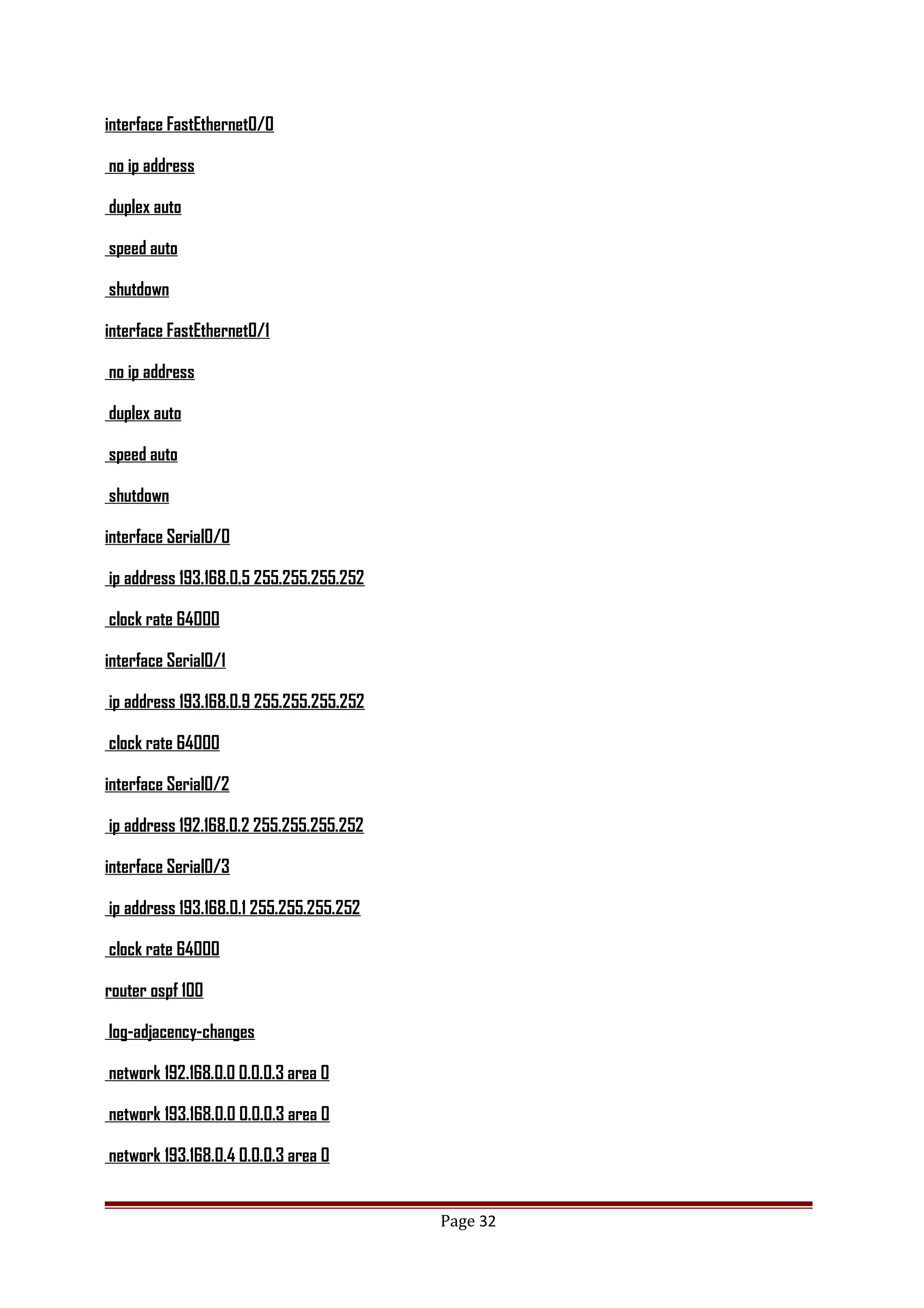 interface FastEthernet0/0
no ip address
duplex auto
speed auto
shutdown
interface FastEthernet0/1
no ip address
duplex auto
speed auto
shutdown
interface Serial0/0
ip address 193.168.0.5 255.255.255.252
clock rate 64000
interface Serial0/1
ip address 193.168.0.9 255.255.255.252
clock rate 64000
interface Serial0/2
ip address 192.168.0.2 255.255.255.252
interface Serial0/3
ip address 193.168.0.1 255.255.255.252
clock rate 64000
router ospf 100
log-adjacency-changes
network 192.168.0.0 0.0.0.3 area 0
network 193.168.0.0 0.0.0.3 area 0
network 193.168.0.4 0.0.0.3 area 0
Page 32
 