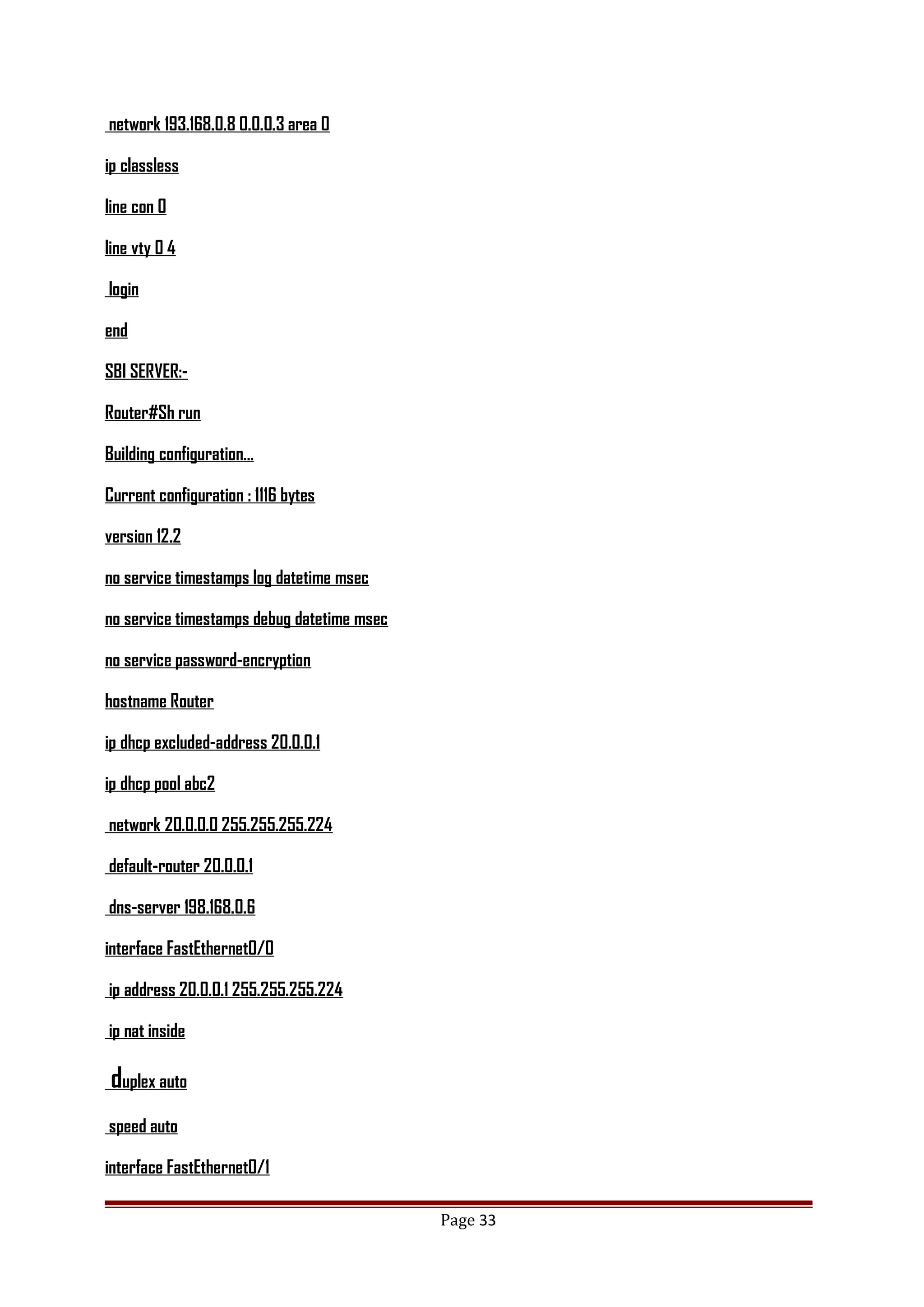 network 193.168.0.8 0.0.0.3 area 0
ip classless
line con 0
line vty 0 4
login
end
SBI SERVER:-
Router#Sh run
Building configuration...
Current configuration : 1116 bytes
version 12.2
no service timestamps log datetime msec
no service timestamps debug datetime msec
no service password-encryption
hostname Router
ip dhcp excluded-address 20.0.0.1
ip dhcp pool abc2
network 20.0.0.0 255.255.255.224
default-router 20.0.0.1
dns-server 198.168.0.6
interface FastEthernet0/0
ip address 20.0.0.1 255.255.255.224
ip nat inside
duplex auto
speed auto
interface FastEthernet0/1
Page 33
 