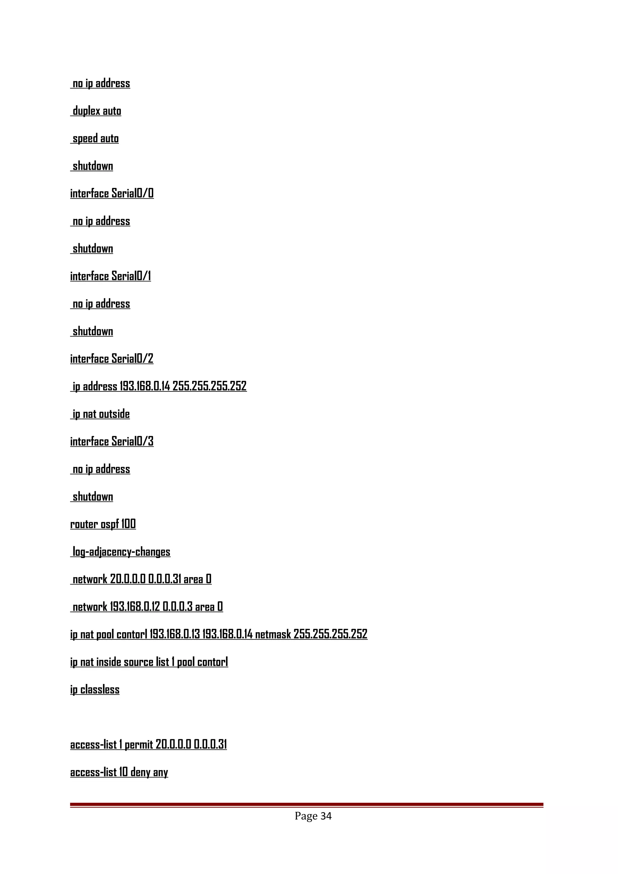 no ip address
duplex auto
speed auto
shutdown
interface Serial0/0
no ip address
shutdown
interface Serial0/1
no ip address
shutdown
interface Serial0/2
ip address 193.168.0.14 255.255.255.252
ip nat outside
interface Serial0/3
no ip address
shutdown
router ospf 100
log-adjacency-changes
network 20.0.0.0 0.0.0.31 area 0
network 193.168.0.12 0.0.0.3 area 0
ip nat pool contorl 193.168.0.13 193.168.0.14 netmask 255.255.255.252
ip nat inside source list 1 pool contorl
ip classless
access-list 1 permit 20.0.0.0 0.0.0.31
access-list 10 deny any
Page 34
 