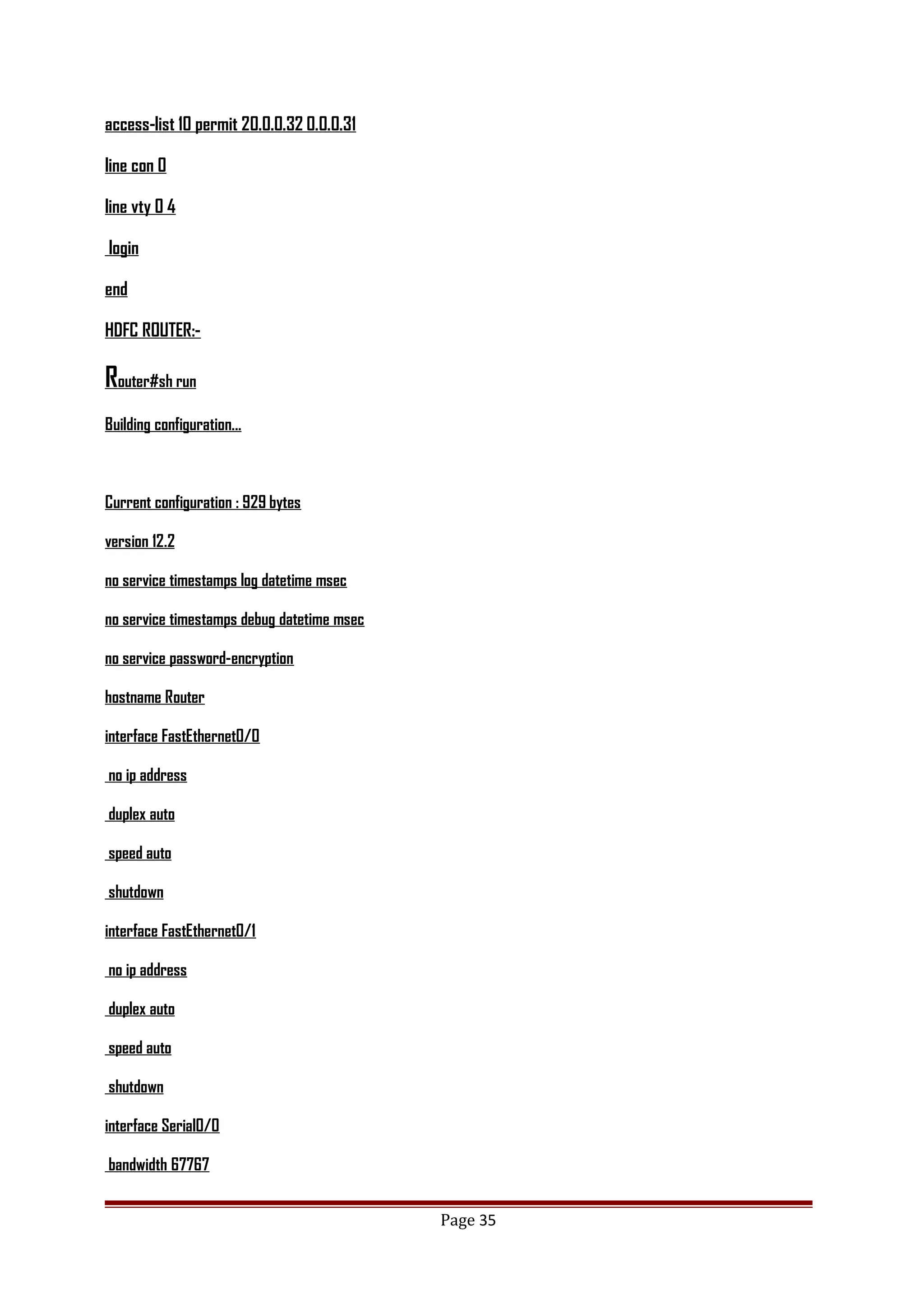 access-list 10 permit 20.0.0.32 0.0.0.31
line con 0
line vty 0 4
login
end
HDFC ROUTER:-
Router#sh run
Building configuration...
Current configuration : 929 bytes
version 12.2
no service timestamps log datetime msec
no service timestamps debug datetime msec
no service password-encryption
hostname Router
interface FastEthernet0/0
no ip address
duplex auto
speed auto
shutdown
interface FastEthernet0/1
no ip address
duplex auto
speed auto
shutdown
interface Serial0/0
bandwidth 67767
Page 35
 