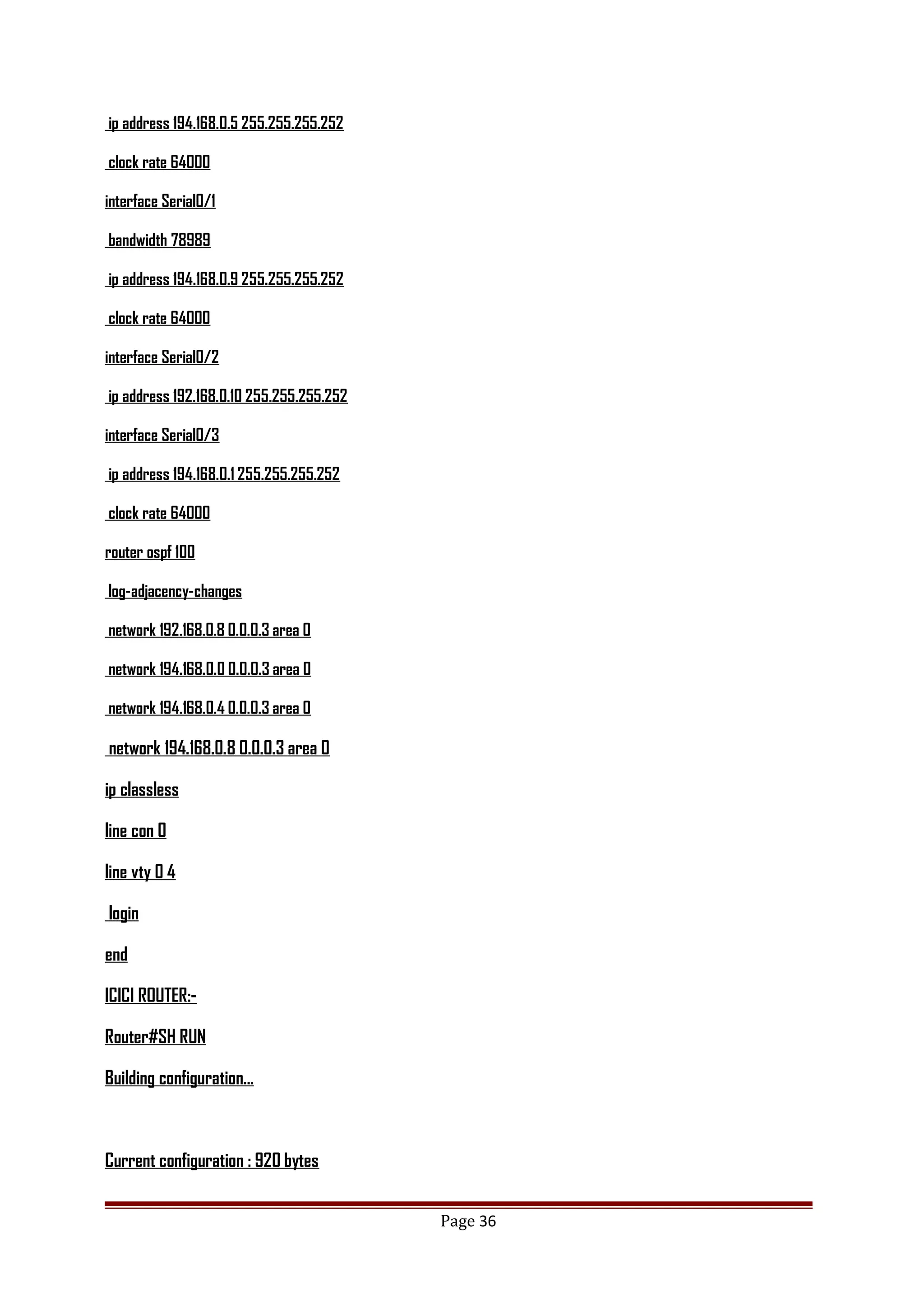 ip address 194.168.0.5 255.255.255.252
clock rate 64000
interface Serial0/1
bandwidth 78989
ip address 194.168.0.9 255.255.255.252
clock rate 64000
interface Serial0/2
ip address 192.168.0.10 255.255.255.252
interface Serial0/3
ip address 194.168.0.1 255.255.255.252
clock rate 64000
router ospf 100
log-adjacency-changes
network 192.168.0.8 0.0.0.3 area 0
network 194.168.0.0 0.0.0.3 area 0
network 194.168.0.4 0.0.0.3 area 0
network 194.168.0.8 0.0.0.3 area 0
ip classless
line con 0
line vty 0 4
login
end
ICICI ROUTER:-
Router#SH RUN
Building configuration...
Current configuration : 920 bytes
Page 36
 