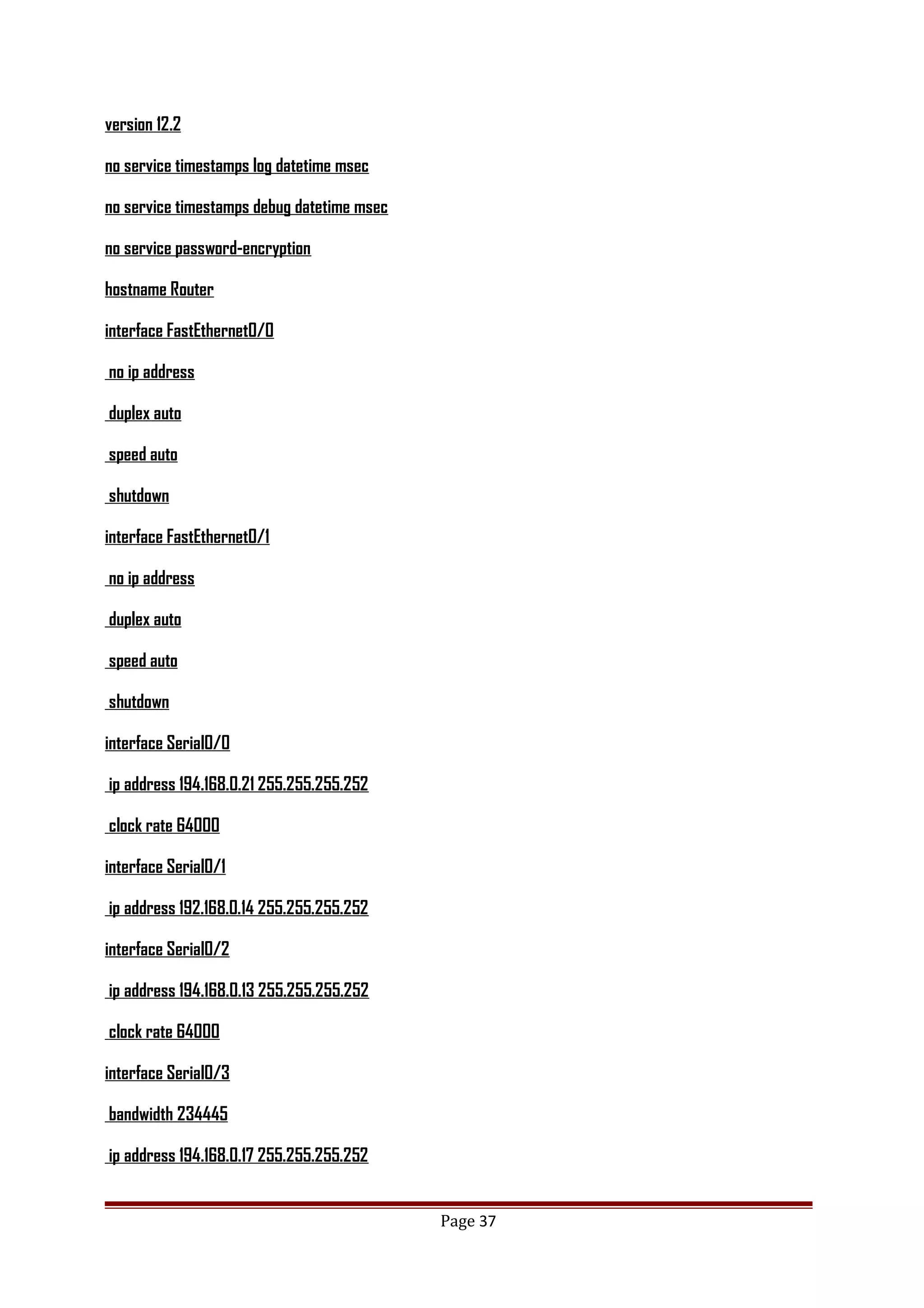 version 12.2
no service timestamps log datetime msec
no service timestamps debug datetime msec
no service password-encryption
hostname Router
interface FastEthernet0/0
no ip address
duplex auto
speed auto
shutdown
interface FastEthernet0/1
no ip address
duplex auto
speed auto
shutdown
interface Serial0/0
ip address 194.168.0.21 255.255.255.252
clock rate 64000
interface Serial0/1
ip address 192.168.0.14 255.255.255.252
interface Serial0/2
ip address 194.168.0.13 255.255.255.252
clock rate 64000
interface Serial0/3
bandwidth 234445
ip address 194.168.0.17 255.255.255.252
Page 37
 