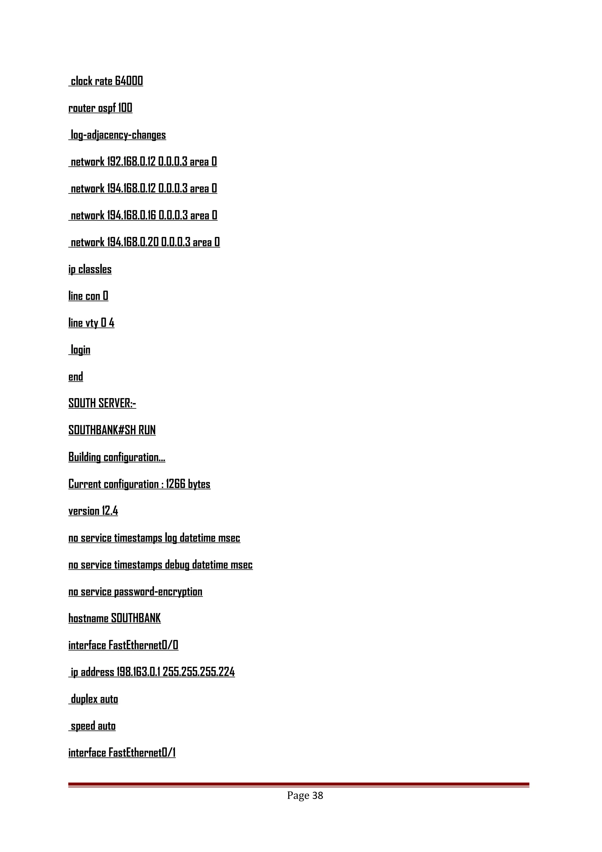 clock rate 64000
router ospf 100
log-adjacency-changes
network 192.168.0.12 0.0.0.3 area 0
network 194.168.0.12 0.0.0.3 area 0
network 194.168.0.16 0.0.0.3 area 0
network 194.168.0.20 0.0.0.3 area 0
ip classles
line con 0
line vty 0 4
login
end
SOUTH SERVER:-
SOUTHBANK#SH RUN
Building configuration...
Current configuration : 1266 bytes
version 12.4
no service timestamps log datetime msec
no service timestamps debug datetime msec
no service password-encryption
hostname SOUTHBANK
interface FastEthernet0/0
ip address 198.163.0.1 255.255.255.224
duplex auto
speed auto
interface FastEthernet0/1
Page 38
 