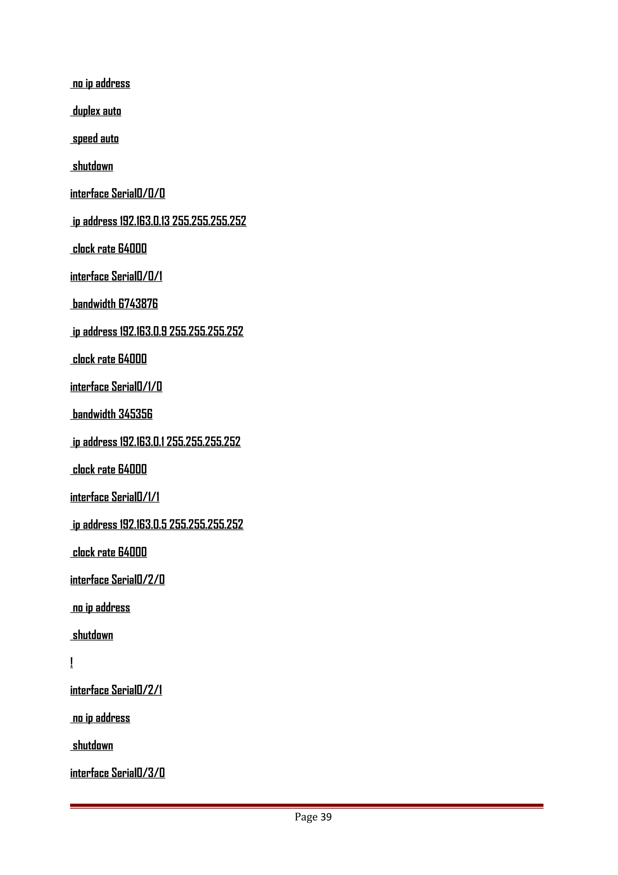 no ip address
duplex auto
speed auto
shutdown
interface Serial0/0/0
ip address 192.163.0.13 255.255.255.252
clock rate 64000
interface Serial0/0/1
bandwidth 6743876
ip address 192.163.0.9 255.255.255.252
clock rate 64000
interface Serial0/1/0
bandwidth 345356
ip address 192.163.0.1 255.255.255.252
clock rate 64000
interface Serial0/1/1
ip address 192.163.0.5 255.255.255.252
clock rate 64000
interface Serial0/2/0
no ip address
shutdown
!
interface Serial0/2/1
no ip address
shutdown
interface Serial0/3/0
Page 39
 