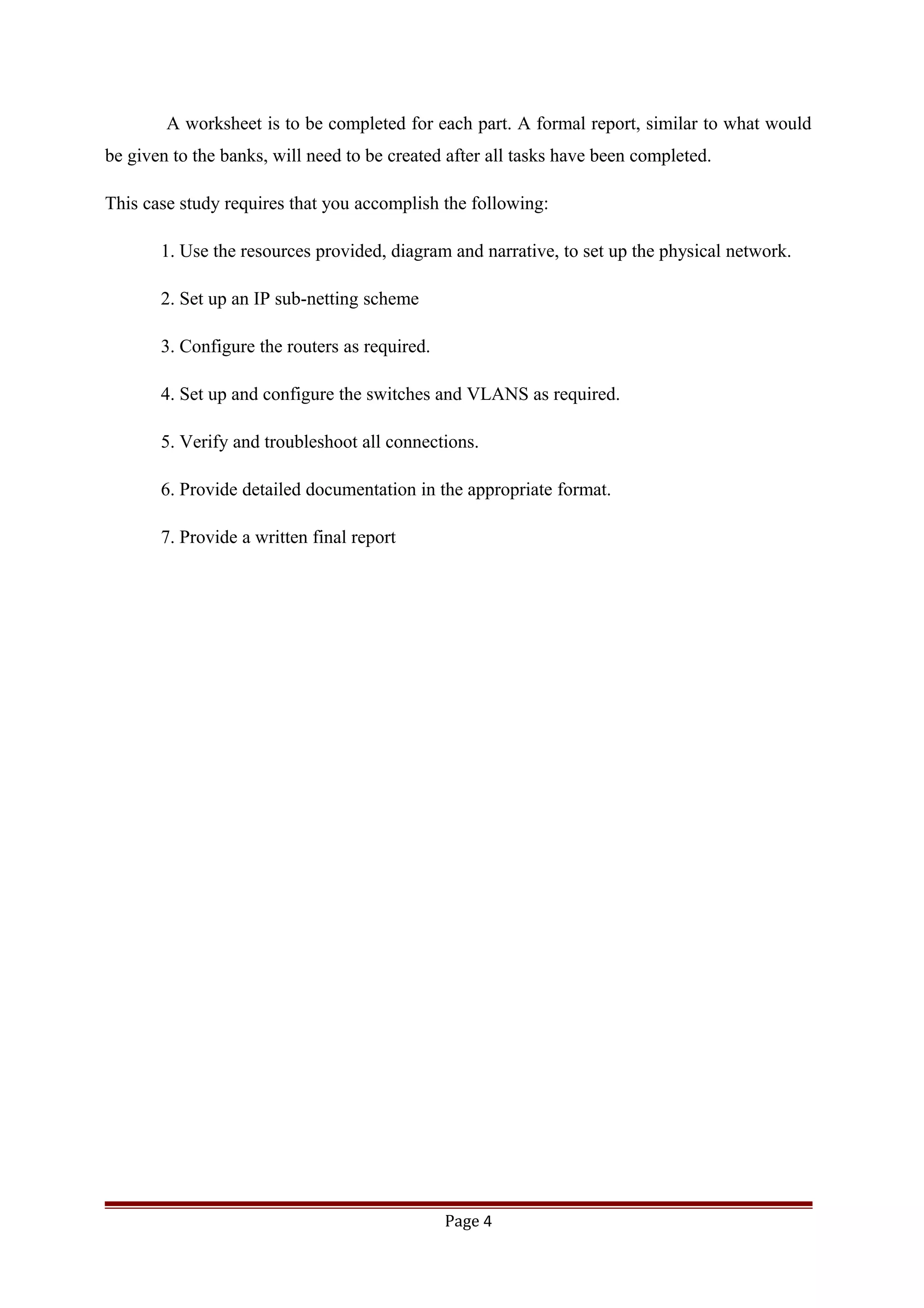 A worksheet is to be completed for each part. A formal report, similar to what would
be given to the banks, will need to be created after all tasks have been completed.
This case study requires that you accomplish the following:
1. Use the resources provided, diagram and narrative, to set up the physical network.
2. Set up an IP sub-netting scheme
3. Configure the routers as required.
4. Set up and configure the switches and VLANS as required.
5. Verify and troubleshoot all connections.
6. Provide detailed documentation in the appropriate format.
7. Provide a written final report
Page 4
 