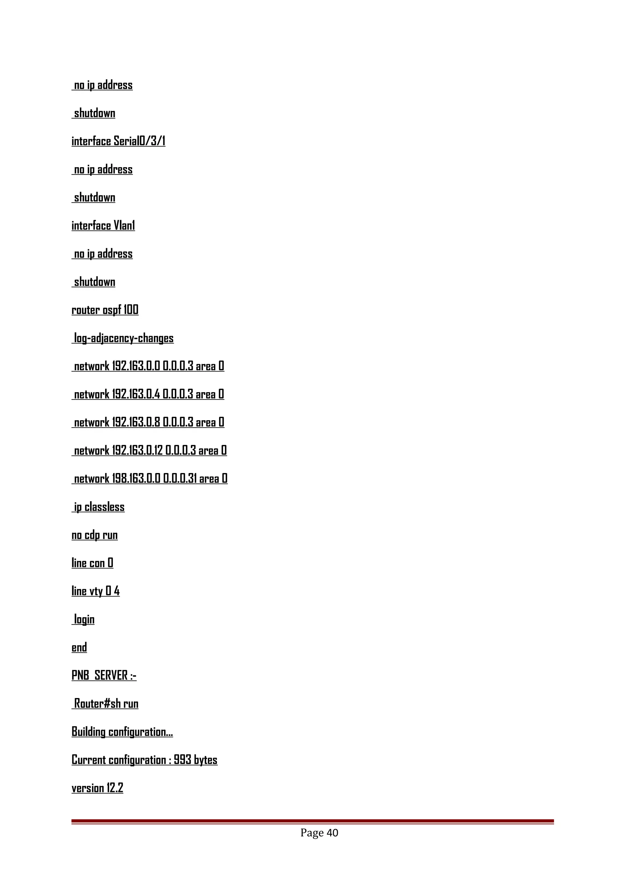 no ip address
shutdown
interface Serial0/3/1
no ip address
shutdown
interface Vlan1
no ip address
shutdown
router ospf 100
log-adjacency-changes
network 192.163.0.0 0.0.0.3 area 0
network 192.163.0.4 0.0.0.3 area 0
network 192.163.0.8 0.0.0.3 area 0
network 192.163.0.12 0.0.0.3 area 0
network 198.163.0.0 0.0.0.31 area 0
ip classless
no cdp run
line con 0
line vty 0 4
login
end
PNB SERVER :-
Router#sh run
Building configuration...
Current configuration : 993 bytes
version 12.2
Page 40
 