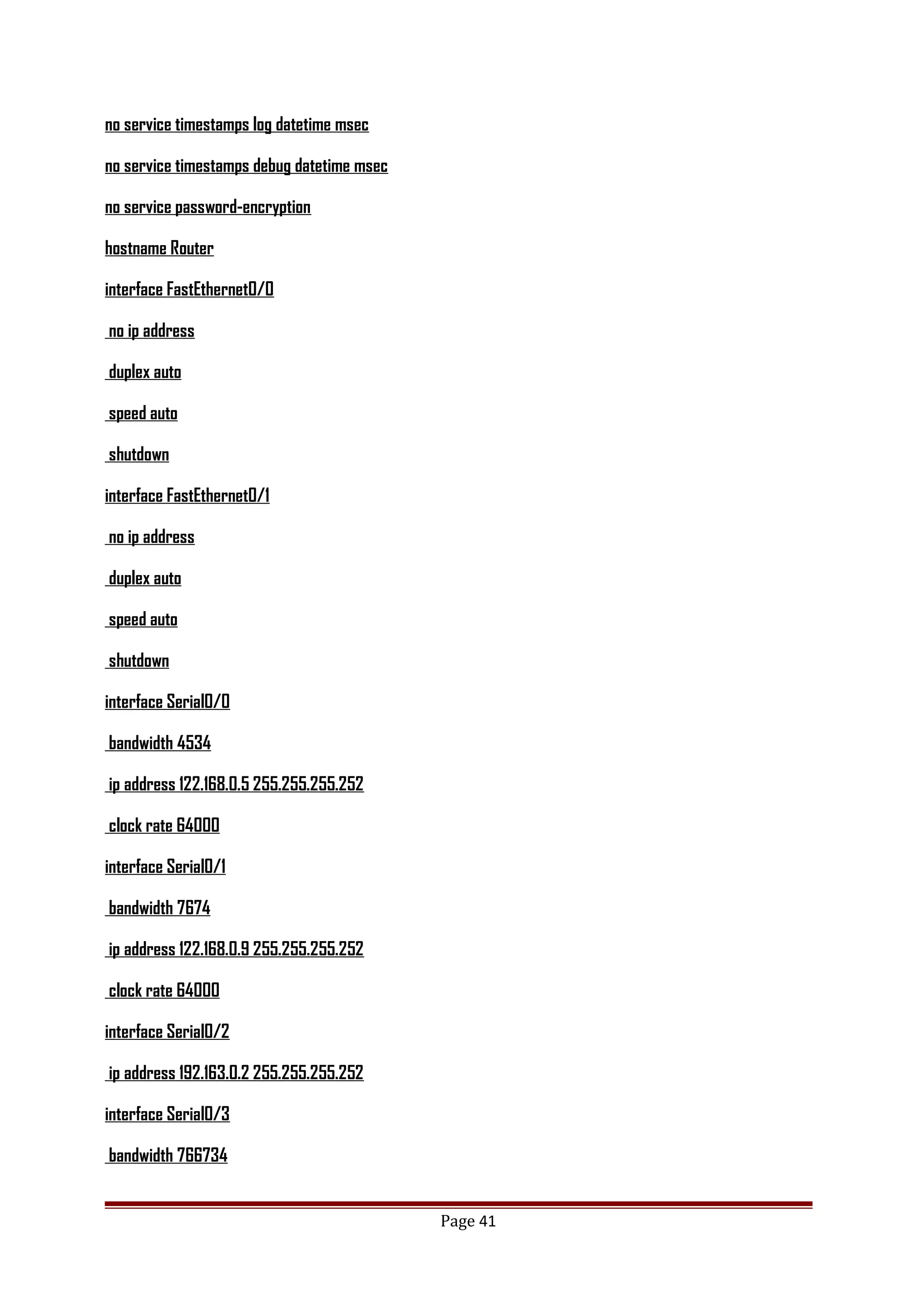 no service timestamps log datetime msec
no service timestamps debug datetime msec
no service password-encryption
hostname Router
interface FastEthernet0/0
no ip address
duplex auto
speed auto
shutdown
interface FastEthernet0/1
no ip address
duplex auto
speed auto
shutdown
interface Serial0/0
bandwidth 4534
ip address 122.168.0.5 255.255.255.252
clock rate 64000
interface Serial0/1
bandwidth 7674
ip address 122.168.0.9 255.255.255.252
clock rate 64000
interface Serial0/2
ip address 192.163.0.2 255.255.255.252
interface Serial0/3
bandwidth 766734
Page 41
 