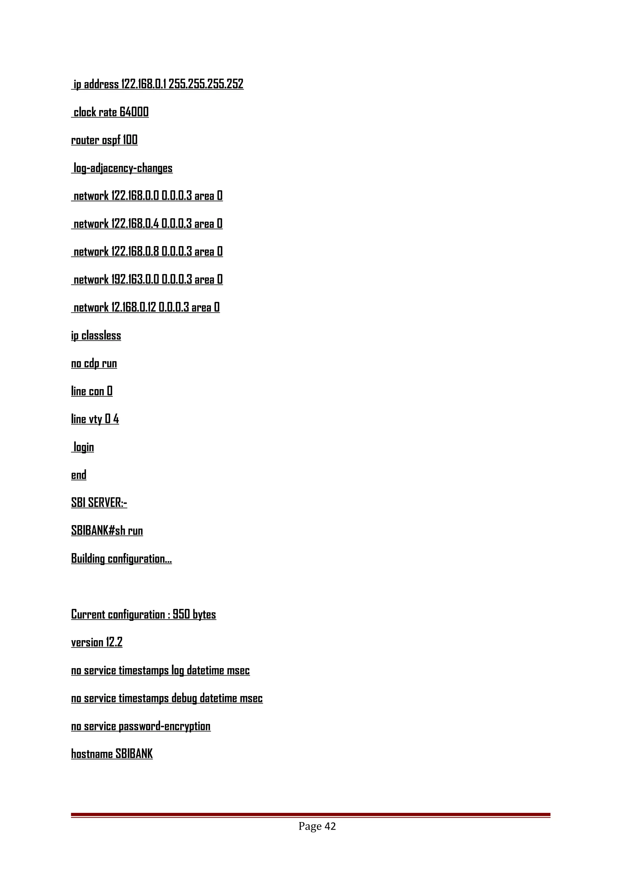 ip address 122.168.0.1 255.255.255.252
clock rate 64000
router ospf 100
log-adjacency-changes
network 122.168.0.0 0.0.0.3 area 0
network 122.168.0.4 0.0.0.3 area 0
network 122.168.0.8 0.0.0.3 area 0
network 192.163.0.0 0.0.0.3 area 0
network 12.168.0.12 0.0.0.3 area 0
ip classless
no cdp run
line con 0
line vty 0 4
login
end
SBI SERVER:-
SBIBANK#sh run
Building configuration...
Current configuration : 950 bytes
version 12.2
no service timestamps log datetime msec
no service timestamps debug datetime msec
no service password-encryption
hostname SBIBANK
Page 42
 