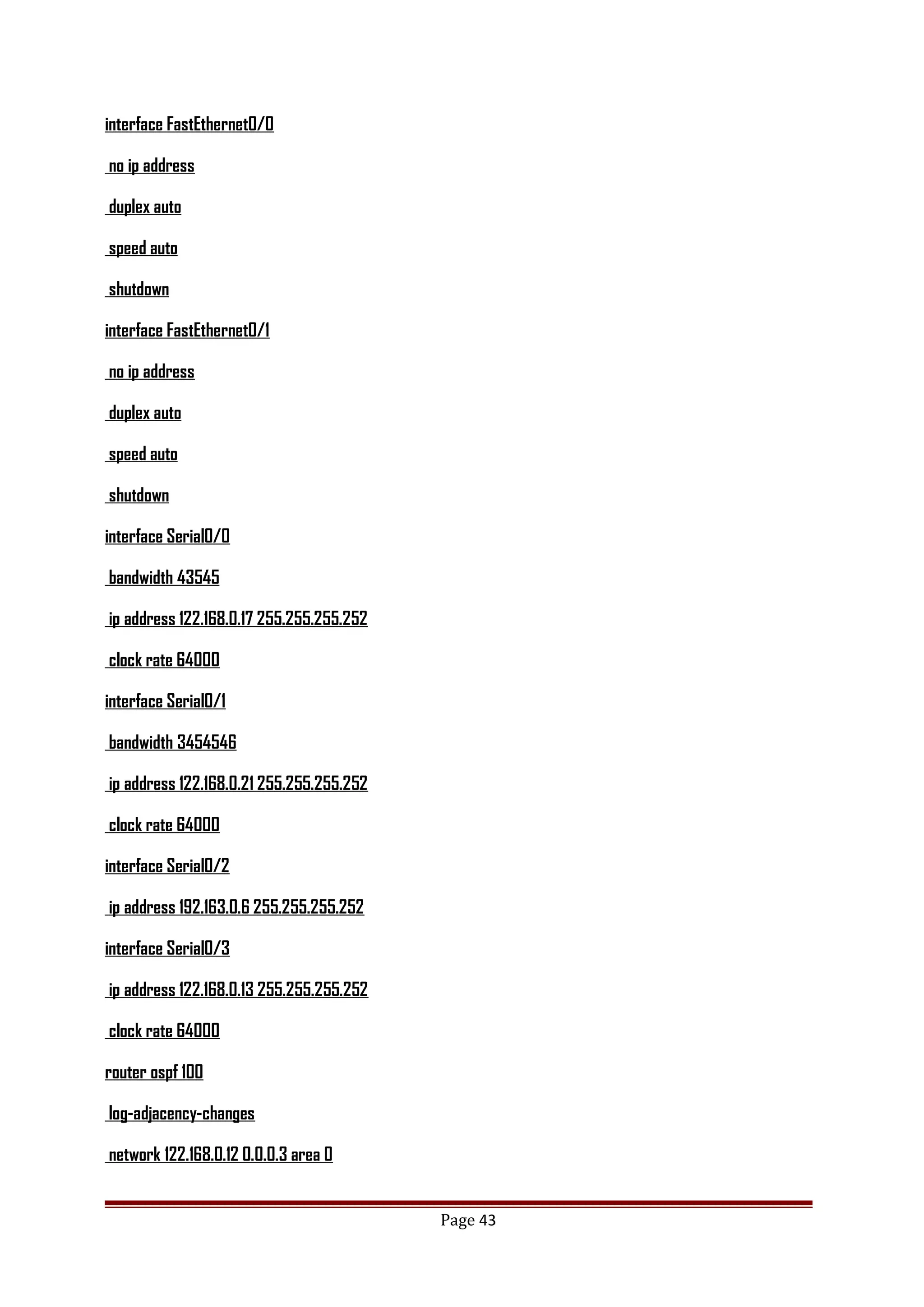 interface FastEthernet0/0
no ip address
duplex auto
speed auto
shutdown
interface FastEthernet0/1
no ip address
duplex auto
speed auto
shutdown
interface Serial0/0
bandwidth 43545
ip address 122.168.0.17 255.255.255.252
clock rate 64000
interface Serial0/1
bandwidth 3454546
ip address 122.168.0.21 255.255.255.252
clock rate 64000
interface Serial0/2
ip address 192.163.0.6 255.255.255.252
interface Serial0/3
ip address 122.168.0.13 255.255.255.252
clock rate 64000
router ospf 100
log-adjacency-changes
network 122.168.0.12 0.0.0.3 area 0
Page 43
 