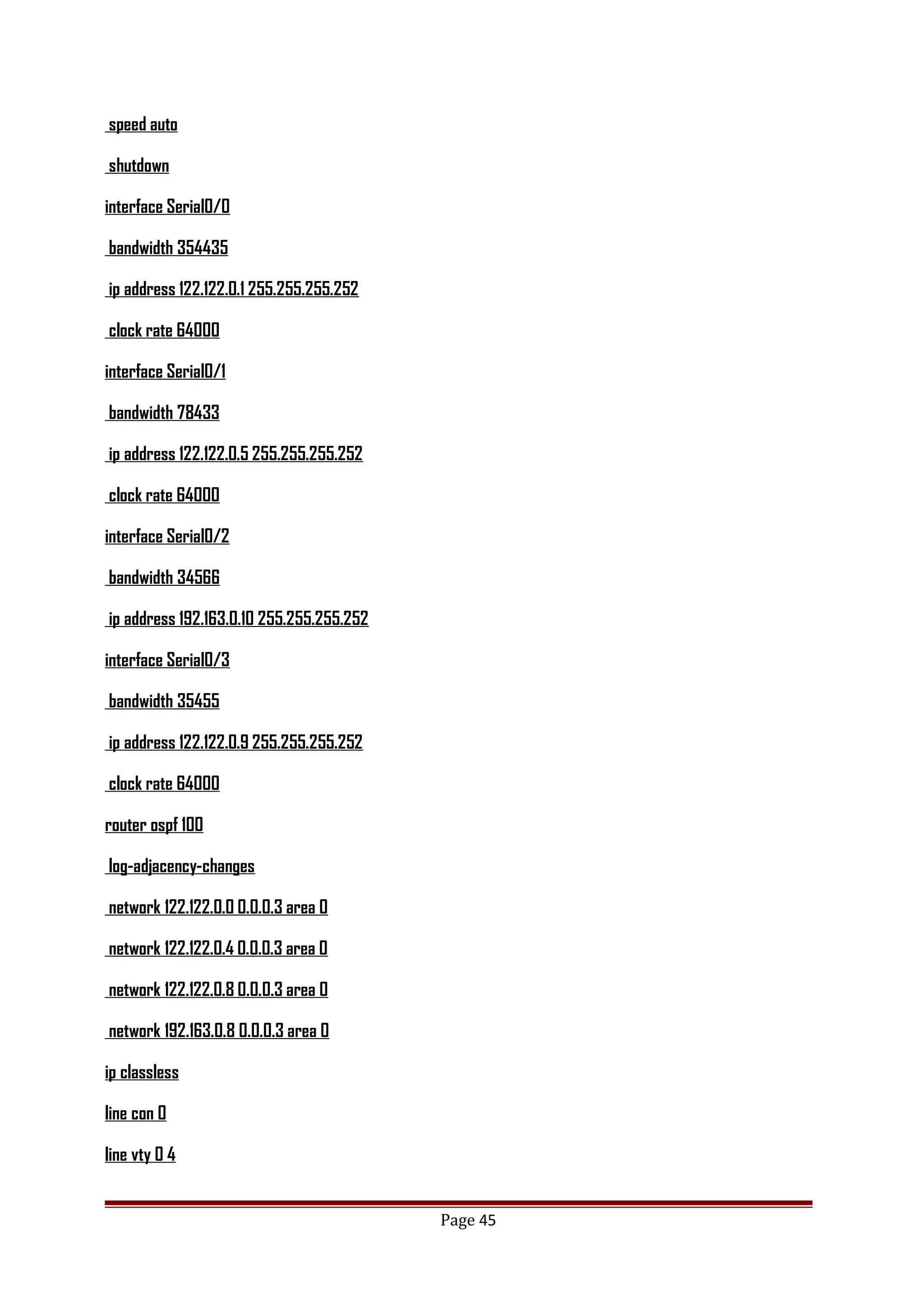 speed auto
shutdown
interface Serial0/0
bandwidth 354435
ip address 122.122.0.1 255.255.255.252
clock rate 64000
interface Serial0/1
bandwidth 78433
ip address 122.122.0.5 255.255.255.252
clock rate 64000
interface Serial0/2
bandwidth 34566
ip address 192.163.0.10 255.255.255.252
interface Serial0/3
bandwidth 35455
ip address 122.122.0.9 255.255.255.252
clock rate 64000
router ospf 100
log-adjacency-changes
network 122.122.0.0 0.0.0.3 area 0
network 122.122.0.4 0.0.0.3 area 0
network 122.122.0.8 0.0.0.3 area 0
network 192.163.0.8 0.0.0.3 area 0
ip classless
line con 0
line vty 0 4
Page 45
 