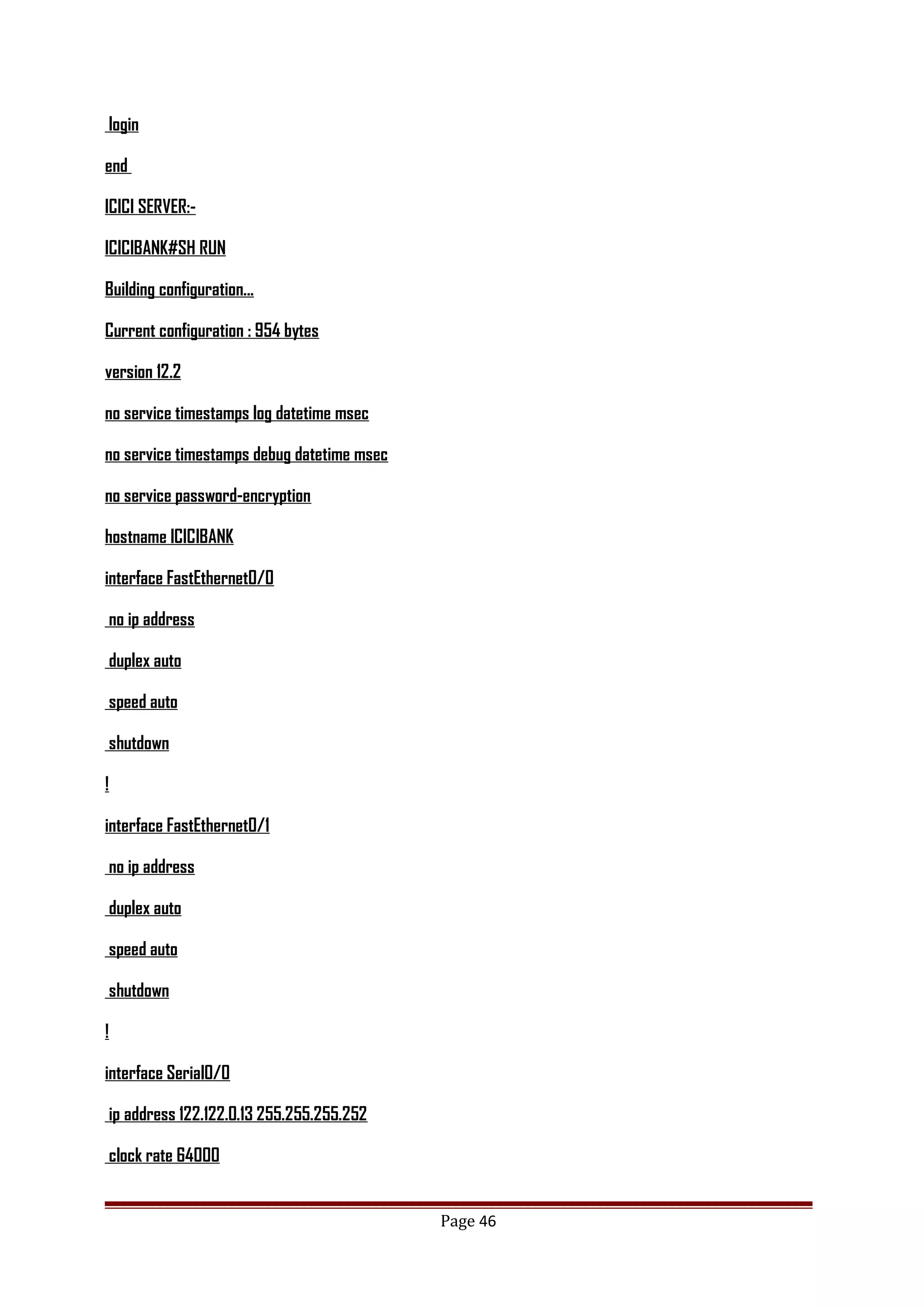 login
end
ICICI SERVER:-
ICICIBANK#SH RUN
Building configuration...
Current configuration : 954 bytes
version 12.2
no service timestamps log datetime msec
no service timestamps debug datetime msec
no service password-encryption
hostname ICICIBANK
interface FastEthernet0/0
no ip address
duplex auto
speed auto
shutdown
!
interface FastEthernet0/1
no ip address
duplex auto
speed auto
shutdown
!
interface Serial0/0
ip address 122.122.0.13 255.255.255.252
clock rate 64000
Page 46
 