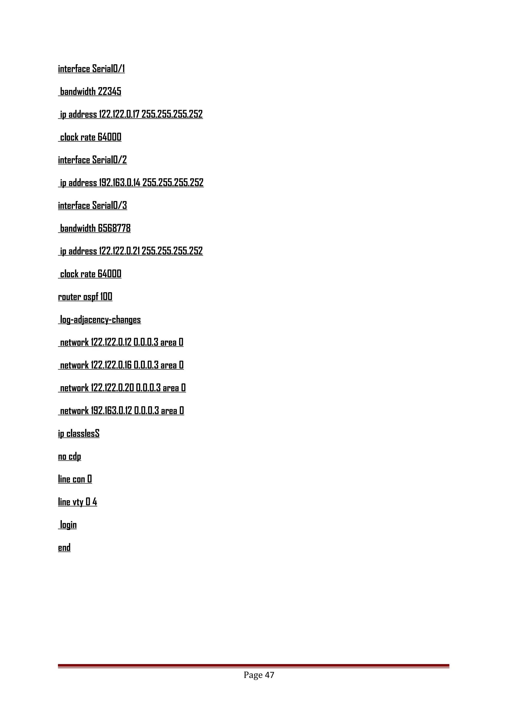 interface Serial0/1
bandwidth 22345
ip address 122.122.0.17 255.255.255.252
clock rate 64000
interface Serial0/2
ip address 192.163.0.14 255.255.255.252
interface Serial0/3
bandwidth 6568778
ip address 122.122.0.21 255.255.255.252
clock rate 64000
router ospf 100
log-adjacency-changes
network 122.122.0.12 0.0.0.3 area 0
network 122.122.0.16 0.0.0.3 area 0
network 122.122.0.20 0.0.0.3 area 0
network 192.163.0.12 0.0.0.3 area 0
ip classlesS
no cdp
line con 0
line vty 0 4
login
end
Page 47
 