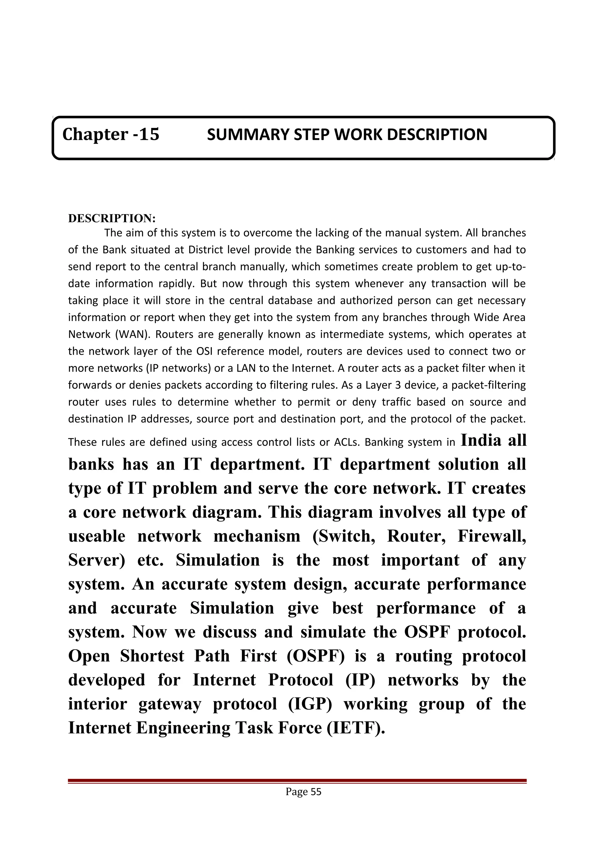 DESCRIPTION:
The aim of this system is to overcome the lacking of the manual system. All branches
of the Bank situated at District level provide the Banking services to customers and had to
send report to the central branch manually, which sometimes create problem to get up-to-
date information rapidly. But now through this system whenever any transaction will be
taking place it will store in the central database and authorized person can get necessary
information or report when they get into the system from any branches through Wide Area
Network (WAN). Routers are generally known as intermediate systems, which operates at
the network layer of the OSI reference model, routers are devices used to connect two or
more networks (IP networks) or a LAN to the Internet. A router acts as a packet filter when it
forwards or denies packets according to filtering rules. As a Layer 3 device, a packet-filtering
router uses rules to determine whether to permit or deny traffic based on source and
destination IP addresses, source port and destination port, and the protocol of the packet.
These rules are defined using access control lists or ACLs. Banking system in India all
banks has an IT department. IT department solution all
type of IT problem and serve the core network. IT creates
a core network diagram. This diagram involves all type of
useable network mechanism (Switch, Router, Firewall,
Server) etc. Simulation is the most important of any
system. An accurate system design, accurate performance
and accurate Simulation give best performance of a
system. Now we discuss and simulate the OSPF protocol.
Open Shortest Path First (OSPF) is a routing protocol
developed for Internet Protocol (IP) networks by the
interior gateway protocol (IGP) working group of the
Internet Engineering Task Force (IETF).
Page 55
Chapter -15 SUMMARY STEP WORK DESCRIPTION
 