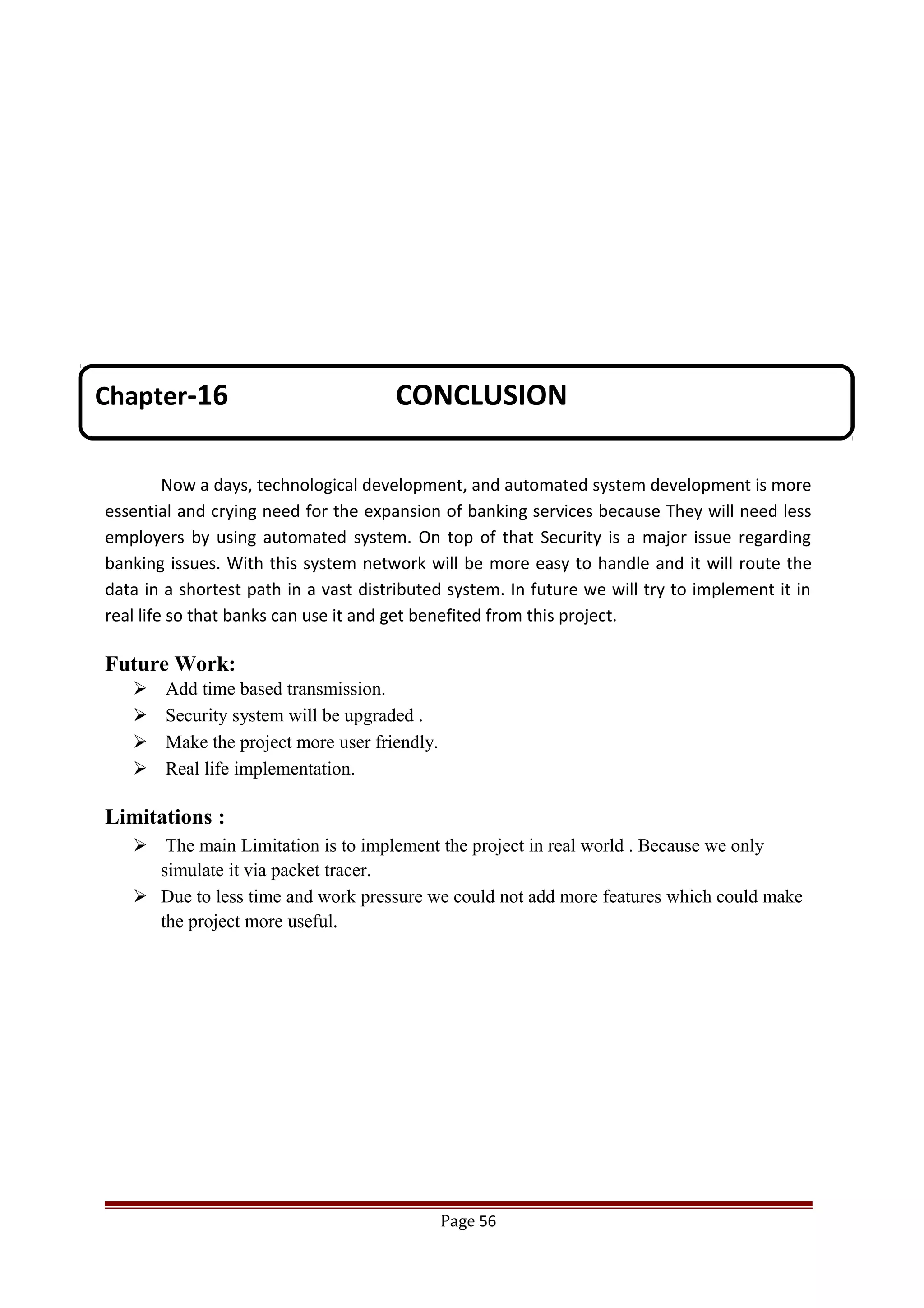 Now a days, technological development, and automated system development is more
essential and crying need for the expansion of banking services because They will need less
employers by using automated system. On top of that Security is a major issue regarding
banking issues. With this system network will be more easy to handle and it will route the
data in a shortest path in a vast distributed system. In future we will try to implement it in
real life so that banks can use it and get benefited from this project.
Future Work:
 Add time based transmission.
 Security system will be upgraded .
 Make the project more user friendly.
 Real life implementation.
Limitations :
 The main Limitation is to implement the project in real world . Because we only
simulate it via packet tracer.
 Due to less time and work pressure we could not add more features which could make
the project more useful.
Page 56
Chapter-16 CONCLUSION
 