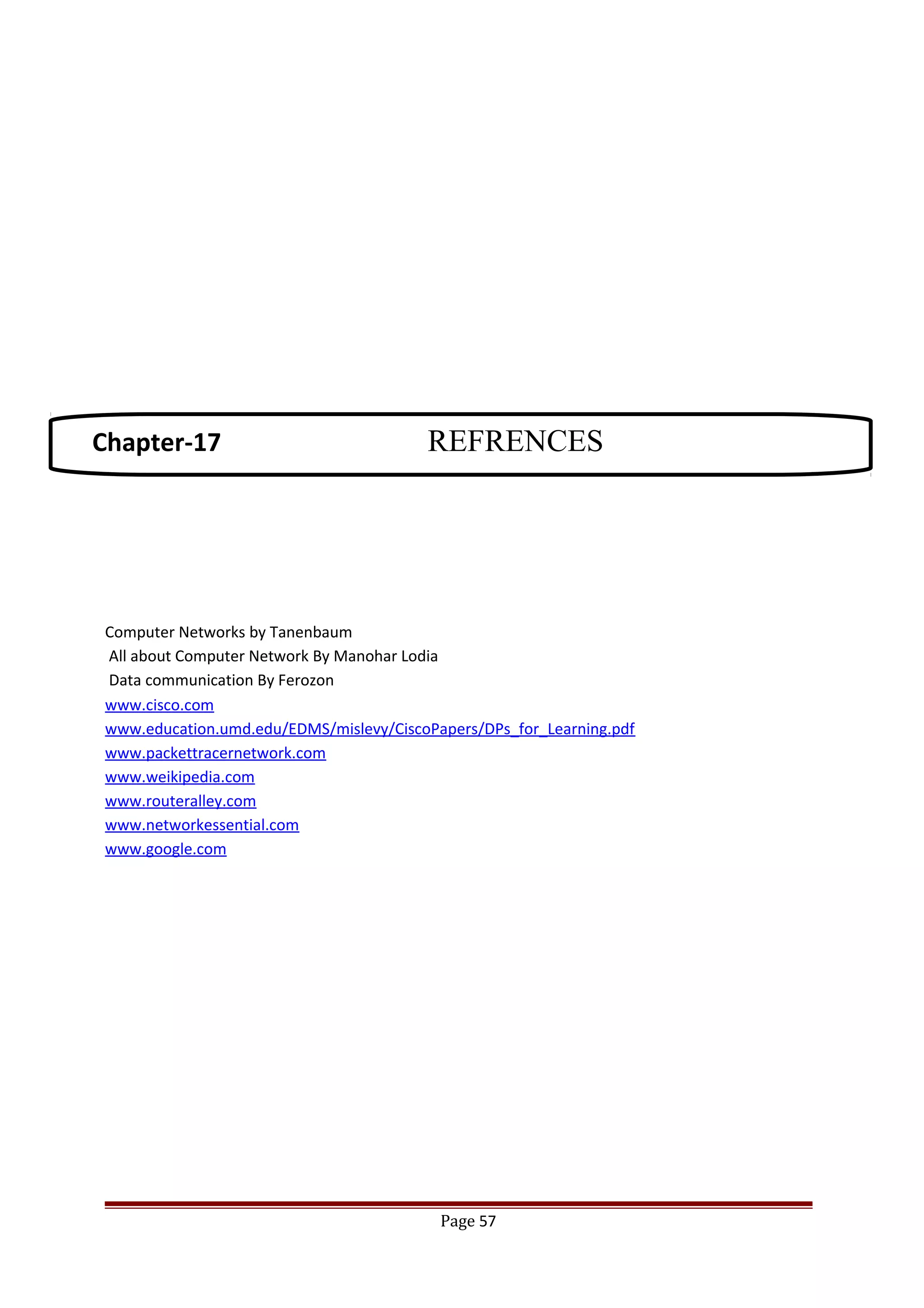 Computer Networks by Tanenbaum
All about Computer Network By Manohar Lodia
Data communication By Ferozon
www.cisco.com
www.education.umd.edu/EDMS/mislevy/CiscoPapers/DPs_for_Learning.pdf
www.packettracernetwork.com
www.weikipedia.com
www.routeralley.com
www.networkessential.com
www.google.com
Page 57
Chapter-17 REFRENCES
 