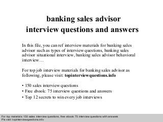 Interview questions and answers – free download/ pdf and ppt file
banking sales advisor
interview questions and answers
In this file, you can ref interview materials for banking sales
advisor such as types of interview questions, banking sales
advisor situational interview, banking sales advisor behavioral
interview…
For top job interview materials for banking sales advisor as
following, please visit: topinterviewquestions.info
• 150 sales interview questions
• Free ebook: 75 interview questions and answers
• Top 12 secrets to win every job interviews
For top materials: 150 sales interview questions, free ebook: 75 interview questions with answers
Pls visit: topinterviewquesitons.info
 