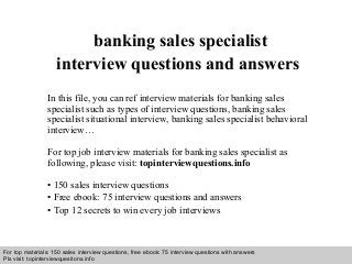 Interview questions and answers – free download/ pdf and ppt file
banking sales specialist
interview questions and answers
In this file, you can ref interview materials for banking sales
specialist such as types of interview questions, banking sales
specialist situational interview, banking sales specialist behavioral
interview…
For top job interview materials for banking sales specialist as
following, please visit: topinterviewquestions.info
• 150 sales interview questions
• Free ebook: 75 interview questions and answers
• Top 12 secrets to win every job interviews
For top materials: 150 sales interview questions, free ebook: 75 interview questions with answers
Pls visit: topinterviewquesitons.info
 