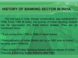 The first bank in India, though conservative, was established in 1786. From 1786 till today, the journey of Indian Banking System can be segregated into three distinct phases. They are as mentioned below: Early phase from 1786 to 1969 of Indian Banks Nationalisation of Indian Banks and up to 1991 prior to Indian banking sector Reforms. New phase of Indian Banking System with the advent of Indian Financial & Banking Sector Reforms after 1991.  HISTORY OF BANKING SECTOR IN INDIA 