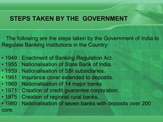 The following are the steps taken by the Government of India to Regulate Banking Institutions in the Country: •  1949 : Enactment of Banking Regulation Act.  • 1955 : Nationalisation of State Bank of India.  • 1959 : Nationalisation of SBI subsidiaries.  • 1961 : Insurance cover extended to deposits.  • 1969 : Nationalisation of 14 major banks.  • 1971 : Creation of credit guarantee corporation.  • 1975 : Creation of regional rural banks.  • 1980 : Nationalisation of seven banks with deposits over 200 core.  STEPS TAKEN BY THE  GOVERNMENT  