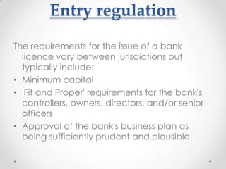 Entry regulation
The requirements for the issue of a bank
licence vary between jurisdictions but
typically include:
• Minimum capital
• 'Fit and Proper' requirements for the bank's
controllers, owners, directors, and/or senior
officers
• Approval of the bank's business plan as
being sufficiently prudent and plausible.

 