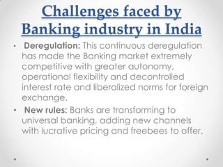 Challenges faced by
Banking industry in India
Deregulation: This continuous deregulation
has made the Banking market extremely
competitive with greater autonomy,
operational flexibility and decontrolled
interest rate and liberalized norms for foreign
exchange.
• New rules: Banks are transforming to
universal banking, adding new channels
with lucrative pricing and freebees to offer.
•

 