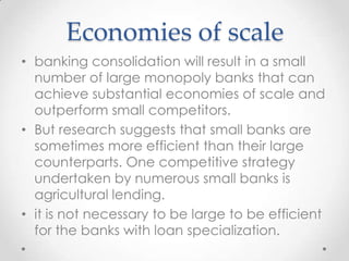 Economies of scale
• banking consolidation will result in a small
number of large monopoly banks that can
achieve substantial economies of scale and
outperform small competitors.
• But research suggests that small banks are
sometimes more efficient than their large
counterparts. One competitive strategy
undertaken by numerous small banks is
agricultural lending.
• it is not necessary to be large to be efficient
for the banks with loan specialization.

 