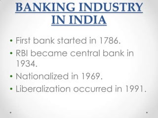 BANKING INDUSTRY
IN INDIA
• First bank started in 1786.
• RBI became central bank in
1934.
• Nationalized in 1969.
• Liberalization occurred in 1991.

 