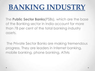 BANKING INDUSTRY
The Public Sector Banks(PSBs), which are the base
of the Banking sector in India account for more
than 78 per cent of the total banking industry
assets.
The Private Sector Banks are making tremendous
progress. They are leaders in Internet banking,
mobile banking, phone banking, ATMs

 