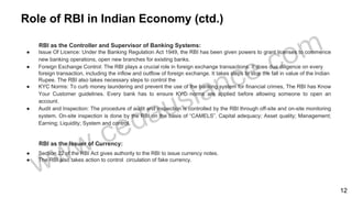 Role of RBI in Indian Economy (ctd.)
RBI as the Controller and Supervisor of Banking Systems:
● Issue Of Licence: Under the Banking Regulation Act 1949, the RBI has been given powers to grant licenses to commence
new banking operations, open new branches for existing banks.
● Foreign Exchange Control: The RBI plays a crucial role in foreign exchange transactions. It does due diligence on every
foreign transaction, including the inflow and outflow of foreign exchange. It takes steps to stop the fall in value of the Indian
Rupee. The RBI also takes necessary steps to control the
● KYC Norms: To curb money laundering and prevent the use of the banking system for financial crimes, The RBI has Know
Your Customer guidelines. Every bank has to ensure KYC norms are applied before allowing someone to open an
account.
● Audit and Inspection: The procedure of audit and inspection is controlled by the RBI through off-site and on-site monitoring
system. On-site inspection is done by the RBI on the basis of “CAMELS”. Capital adequacy; Asset quality; Management;
Earning; Liquidity; System and control.
RBI as the Issuer of Currency:
● Section 22 of the RBI Act gives authority to the RBI to issue currency notes.
● The RBI also takes action to control circulation of fake currency.
12
 