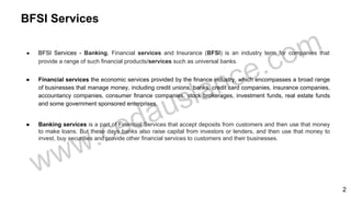 ● BFSI Services - Banking, Financial services and Insurance (BFSI) is an industry term for companies that
provide a range of such financial products/services such as universal banks.
● Financial services the economic services provided by the finance industry, which encompasses a broad range
of businesses that manage money, including credit unions, banks, credit card companies, insurance companies,
accountancy companies, consumer finance companies, stock brokerages, investment funds, real estate funds
and some government sponsored enterprises.
● Banking services is a part of Financial Services that accept deposits from customers and then use that money
to make loans. But these days banks also raise capital from investors or lenders, and then use that money to
invest, buy securities and provide other financial services to customers and their businesses.
BFSI Services
2
 