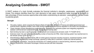 Analysing Conditions - SWOT
A SWOT analysis of a bank formally evaluates the financial institution’s strengths, weaknesses, opportunities and
threats This analysis identifies these four main elements to help upper management better leverage its strengths to
take advantage of future business opportunities while better understanding its operation weaknesses to combat threats
to potential growth.
Strength
● The policy makers, which comprise the Reserve Bank of India (RBI), Ministry of Finance and related government and
financial sector regulatory entities, have made several notable efforts to improve regulation in the sector and strengthen it.
● These changes include strengthening prudential norms, enhancing the payments system and integrating regulations
between commercial and cooperative banks; deregulation of saving rates
● Bank lending has been a significant driver of GDP growth and employment( domestic credit :77.7%GDP 2013)
● Extensive reach: the vast networking & growing number of branches & ATMs. Indian banking system has reached even to
the remote corners of the country
● Diversification in their operations Banks offer an entire gamut of services including insurance, investment banking, asset
management, private equity foreign exchange, payment of utility bills to customers, mobile and internet banking
● Technological upgradation : through the introduction of IT related products in internet banking, electronic payments,
security investments, information exchanges; diverse services with less manpower.
23
 