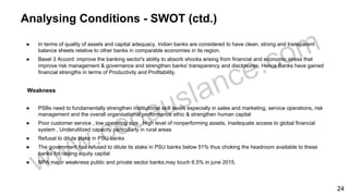 Analysing Conditions - SWOT (ctd.)
● In terms of quality of assets and capital adequacy, Indian banks are considered to have clean, strong and transparent
balance sheets relative to other banks in comparable economies in its region.
● Basel 3 Accord :improve the banking sector's ability to absorb shocks arising from financial and economic stress that
improve risk management & governance and strengthen banks' transparency and disclosures. Hence Banks have gained
financial strengths in terms of Productivity and Profitability.
Weakness
● PSBs need to fundamentally strengthen institutional skill levels especially in sales and marketing, service operations, risk
management and the overall organisational performance ethic & strengthen human capital
● Poor customer service , low operating size , High level of nonperforming assets, Inadequate access to global financial
system , Underutilized capacity particularly in rural areas
● Refusal to dilute stake in PSU banks
● The government has refused to dilute its stake in PSU banks below 51% thus choking the headroom available to these
banks for raising equity capital
● NPA major weakness public and private sector banks.may touch 6.5% in june 2015.
24
 