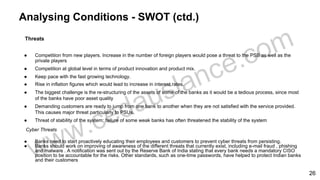 Analysing Conditions - SWOT (ctd.)
Threats
● Competition from new players. Increase in the number of foreign players would pose a threat to the PSB as well as the
private players
● Competition at global level in terms of product innovation and product mix.
● Keep pace with the fast growing technology.
● Rise in inflation figures which would lead to increase in interest rates.
● The biggest challenge is the re-structuring of the assets of some of the banks as it would be a tedious process, since most
of the banks have poor asset quality
● Demanding customers are ready to jump from one bank to another when they are not satisfied with the service provided.
This causes major threat particularly to PSUs.
● Threat of stability of the system: failure of some weak banks has often threatened the stability of the system
Cyber Threats
● Banks need to start proactively educating their employees and customers to prevent cyber threats from persisting.
● Banks should work on improving of awareness of the different threats that currently exist, including e-mail fraud , phishing
and malware . A notification was sent out by the Reserve Bank of India stating that every bank needs a mandatory CISO
position to be accountable for the risks. Other standards, such as one-time passwords, have helped to protect Indian banks
and their customers
26
 