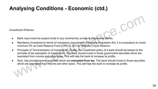 Analysing Conditions - Economic (ctd.)
Investment Policies
● Bank may invest its surplus funds in any commercial, private & cooperative Banks.
● Mandatory Investment:In terms of mandatory requirement of Banking Regulation Act, it is compulsory to invest
minimum 3% as Cash Reserve Fund (CRR) & 25% as Statutory Liquid Reserve.
● Principles of Tax-Exemption of Investments: Finally, the investment policy of a bank should be based on the
principle of tax exemption of investments. The bank should invest in those government securities which are
exempted from income and other taxes. This will help the bank to increase its profits.
● Govt. has provided some securities which are exempted from tax. The bank should invest in those securities
which are exempted from income and other taxes. This will help the bank to increase its profits.
29
 