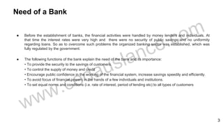● Before the establishment of banks, the financial activities were handled by money lenders and individuals. At
that time the interest rates were very high and there were no security of public savings and no uniformity
regarding loans. So as to overcome such problems the organized banking sector was established, which was
fully regulated by the government.
● The following functions of the bank explain the need of the bank and its importance:
• To provide the security to the savings of customers.
• To control the supply of money and credit
• Encourage public confidence in the working of the financial system, increase savings speedily and efficiently.
• To avoid focus of financial powers in the hands of a few individuals and institutions.
• To set equal norms and conditions (i.e. rate of interest, period of lending etc) to all types of customers
Need of a Bank
3
 
