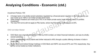 Analysing Conditions - Economic (ctd.)
Investment Policies: FDI
● A foreign bank or its wholly owned subsidiary regulated by a financial sector regulator in the host country can
now invest up to 100% in an Indian private sector bank.
● Other foreign investors can invest up to 74% in an Indian private sector bank, through direct or portfolio
investment.
● The new FDI norms will not apply to PSU banks, where the FDI ceiling is still capped at 20%.
ICICI not Indian Owned
● ICICI Bank was originally promoted in 1994 by ICICI Limited, an Indian financial institution, and was its wholly-
owned subsidiary.
● ICICI's shareholding in ICICI Bank was further reduced to 46% through a public offering of shares in India in
fiscal 1998.
● As the direct and indirect foreign holdings in ICICI Bank and HDFC are around 67% and 73% respectively, they
will be not be treated as Indian institutions.
30
 
