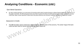 Analysing Conditions - Economic (ctd.)
Open Market Operations
● An open market operation is an instrument of monetary policy which involves buying or selling of government securities from or to
the public and banks. The RBI sells government securities to control the flow of credit and buys government securities to increase
credit flow. Open market operation makes bank rate policy effective and maintains stability in government securities market.
Deployment in Credits
● The RBI has taken various measures to deploy credit in different sector of the economy. The certain %age of the bank
credit has been fixed for various sectors like agriculture, export etc.
33
 