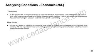 Analysing Conditions - Economic (ctd.)
Credit Ceiling
● In this operation RBI issues prior information or direction that loans to the commercial banks will be given up to a certain
limit. In this case commercial bank will be tight in advancing loans to the public. They will allocate loans to limited sectors.
Few example of ceiling are agriculture sector advances, priority sector lending.
Moral Suasion
● It is just as a request by the RBI to the commercial banks to take so and so action and measures in so and so trend of the
economy. RBI may request commercial banks not to give loans for unproductive purpose which does not add to economic
growth but increases inflation.
34
 