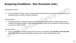 Analysing Conditions - Non Economic (ctd.)
Demographic Factors
● Change in lifestyle: lifestyle in india is changing rapidly and demanding high class products therefore they will
start taking loans from banks to fulfill their demands.
Aging population:
● As aging population is increasing demand for medical insurance ,pension plans or retirement fund plan are
increasing. the elderly population in 2009 was approximately 88 million and is expected to sharply increase to
more than 315 million by 2050.
Young population:
● As young population is increasing demand for loan,saving, are increasing. With 356 million 10-24 year-olds,
India has the world's largest youth population despite having a smaller population than China.
36
 