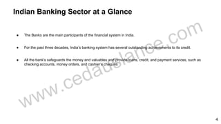 ● The Banks are the main participants of the financial system in India.
● For the past three decades, India’s banking system has several outstanding achievements to its credit.
● All the bank's safeguards the money and valuables and provide loans, credit, and payment services, such as
checking accounts, money orders, and cashier’s cheques
Indian Banking Sector at a Glance
4
 