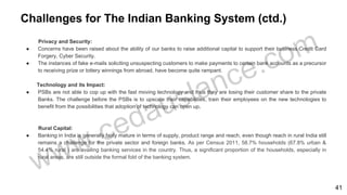 Challenges for The Indian Banking System (ctd.)
Privacy and Security:
● Concerns have been raised about the ability of our banks to raise additional capital to support their business.Credit Card
Forgery, Cyber Security.
● The instances of fake e-mails soliciting unsuspecting customers to make payments to certain bank accounts as a precursor
to receiving prize or lottery winnings from abroad, have become quite rampant.
Technology and its Impact:
● PSBs are not able to cop up with the fast moving technology and thus they are losing their customer share to the private
Banks. The challenge before the PSBs is to upscale their capabilities, train their employees on the new technologies to
benefit from the possibilities that adoption of technology can open up.
Rural Capital:
● Banking in India is generally fairly mature in terms of supply, product range and reach, even though reach in rural India still
remains a challenge for the private sector and foreign banks. As per Census 2011, 58.7% households (67.8% urban &
54.4% rural ) are availing banking services in the country. Thus, a significant proportion of the households, especially in
rural areas, are still outside the formal fold of the banking system.
41
 