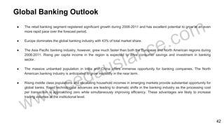 Global Banking Outlook
● The retail banking segment registered significant growth during 2006-2011 and has excellent potential to grow at an even
more rapid pace over the forecast period.
● Europe dominates the global banking industry with 43% of total market share.
● The Asia Pacific banking industry, however, grew much faster than both the European and North American regions during
2006-2011. Rising per capita income in the region is expected to drive consumer savings and investment in banking
sector.
● The massive unbanked population in India and China offers immense opportunity for banking companies. The North
American banking industry is anticipated to grow modestly in the near term.
● Rising middle class populations and escalating household incomes in emerging markets provide substantial opportunity for
global banks. Rapid technological advances are leading to dramatic shifts in the banking industry as the processing cost
per transaction is approaching zero while simultaneously improving efficiency. These advantages are likely to increase
trading volumes at the institutional level.
42
 