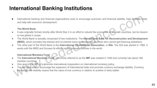 International Banking Institutions
● International banking and financial organizations exist to encourage economic and financial stability, help facilitate trade,
and help with economic development.
The World Bank:
● It was originally formed shortly after World War II in an effort to rebuild the economies of war-torn countries, but its mission
is now global in scope.
● The World Bank is actually comprised of two institutions. The International Bank for Reconstruction and Development
(IBRD), which provides low-interest and no-interest loans to developing countries who cannot get financing elsewhere.
● The other part of the World Bank is the International Development Association, or IDA. The IDA was started in 1960. It
works with the IBRD and focuses its efforts on the poorest countries in the world.
International Monetary Fund:
● The International Monetary Fund, commonly referred to as the IMF was created in 1944 and currently has about 188
member countries.
● One goal of the IMF is to promote international cooperation on international monetary policy.
● The IMF also tries to encourage the expansion of international trade and promote currency exchange stability. Currency
exchange rate stability means that the value of one currency in relation to another is fairly stable.
43
 