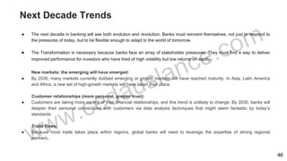 Next Decade Trends
● The next decade in banking will see both evolution and revolution. Banks must reinvent themselves, not just to respond to
the pressures of today, but to be flexible enough to adapt to the world of tomorrow.
● The Transformation is necessary because banks face an array of stakeholder pressures. They must find a way to deliver
improved performance for investors who have tired of high volatility but low returns on equity.
New markets: the emerging will have emerged:
● By 2030, many markets currently dubbed emerging or growth markets will have reached maturity. In Asia, Latin America
and Africa, a new set of high-growth markets will have taken their place.
Customer relationships (more personal, greater trust):
● Customers are taking more control of their financial relationships, and this trend is unlikely to change. By 2030, banks will
deepen their personal connections with customers via data analysis techniques that might seem fantastic by today’s
standards.
Trade flows:
● Because most trade takes place within regions, global banks will need to leverage the expertise of strong regional
partners..
46
 