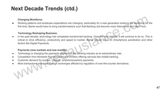 Next Decade Trends (ctd.)
Changing Workforce:
● Working patterns and employee expectations are changing, particularly for a new generation entering the workforce for the
first time. Banks would have to bring transformations such that Banking Job become more Glamoured and High-Tech.
Technology Reshaping Business:
● In the past decade, technology has completely transformed banking. Over the next decade, it will continue to do so. This is
critical to drive efficiency, productivity and speed to market. Banks should focus on Smartphone penetration and other
factors like Digital Payments.
Payments (new markets and new models):
● Technology is changing the payments segment of the banking industry at an extraordinary rate.
● Competition from Nonbank Payment Service Providers offering services like mobile banking.
● Customer demand for quicker, cheaper, anytime/anywhere payments.
● More transactions managed through exchanges affected by regulation of over-the-counter derivatives.
47
 